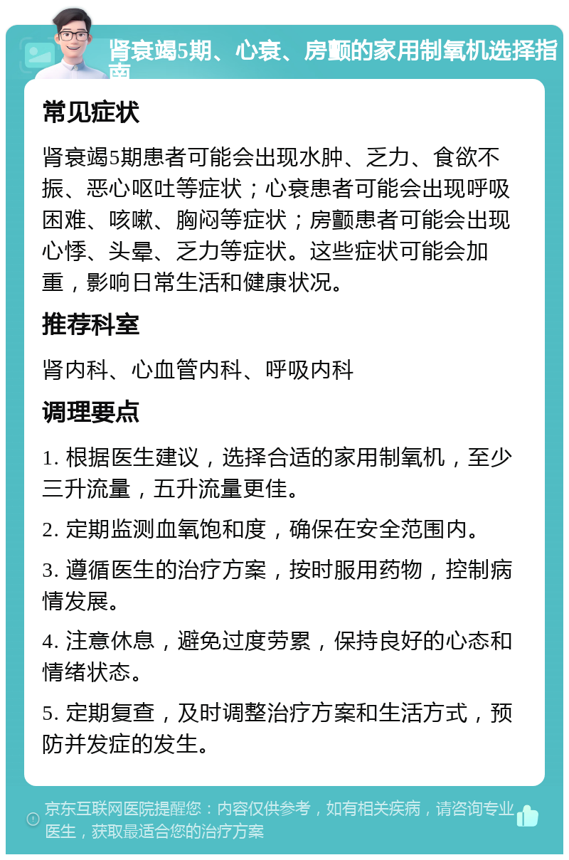 肾衰竭5期、心衰、房颤的家用制氧机选择指南 常见症状 肾衰竭5期患者可能会出现水肿、乏力、食欲不振、恶心呕吐等症状；心衰患者可能会出现呼吸困难、咳嗽、胸闷等症状；房颤患者可能会出现心悸、头晕、乏力等症状。这些症状可能会加重，影响日常生活和健康状况。 推荐科室 肾内科、心血管内科、呼吸内科 调理要点 1. 根据医生建议，选择合适的家用制氧机，至少三升流量，五升流量更佳。 2. 定期监测血氧饱和度，确保在安全范围内。 3. 遵循医生的治疗方案，按时服用药物，控制病情发展。 4. 注意休息，避免过度劳累，保持良好的心态和情绪状态。 5. 定期复查，及时调整治疗方案和生活方式，预防并发症的发生。