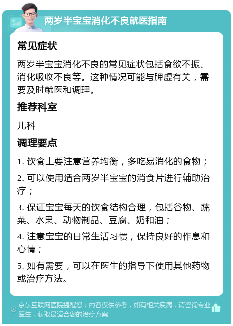 两岁半宝宝消化不良就医指南 常见症状 两岁半宝宝消化不良的常见症状包括食欲不振、消化吸收不良等。这种情况可能与脾虚有关，需要及时就医和调理。 推荐科室 儿科 调理要点 1. 饮食上要注意营养均衡，多吃易消化的食物； 2. 可以使用适合两岁半宝宝的消食片进行辅助治疗； 3. 保证宝宝每天的饮食结构合理，包括谷物、蔬菜、水果、动物制品、豆腐、奶和油； 4. 注意宝宝的日常生活习惯，保持良好的作息和心情； 5. 如有需要，可以在医生的指导下使用其他药物或治疗方法。