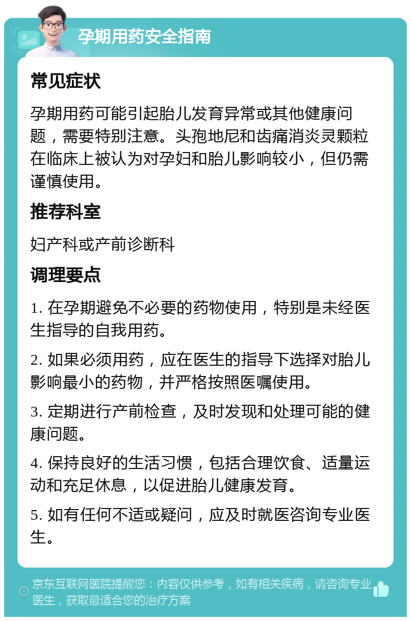 孕期用药安全指南 常见症状 孕期用药可能引起胎儿发育异常或其他健康问题，需要特别注意。头孢地尼和齿痛消炎灵颗粒在临床上被认为对孕妇和胎儿影响较小，但仍需谨慎使用。 推荐科室 妇产科或产前诊断科 调理要点 1. 在孕期避免不必要的药物使用，特别是未经医生指导的自我用药。 2. 如果必须用药，应在医生的指导下选择对胎儿影响最小的药物，并严格按照医嘱使用。 3. 定期进行产前检查，及时发现和处理可能的健康问题。 4. 保持良好的生活习惯，包括合理饮食、适量运动和充足休息，以促进胎儿健康发育。 5. 如有任何不适或疑问，应及时就医咨询专业医生。