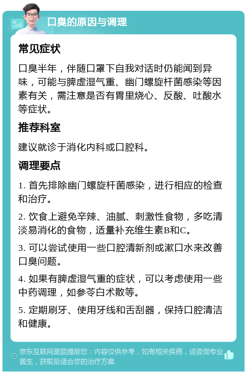 口臭的原因与调理 常见症状 口臭半年，伴随口罩下自我对话时仍能闻到异味，可能与脾虚湿气重、幽门螺旋杆菌感染等因素有关，需注意是否有胃里烧心、反酸、吐酸水等症状。 推荐科室 建议就诊于消化内科或口腔科。 调理要点 1. 首先排除幽门螺旋杆菌感染，进行相应的检查和治疗。 2. 饮食上避免辛辣、油腻、刺激性食物，多吃清淡易消化的食物，适量补充维生素B和C。 3. 可以尝试使用一些口腔清新剂或漱口水来改善口臭问题。 4. 如果有脾虚湿气重的症状，可以考虑使用一些中药调理，如参苓白术散等。 5. 定期刷牙、使用牙线和舌刮器，保持口腔清洁和健康。