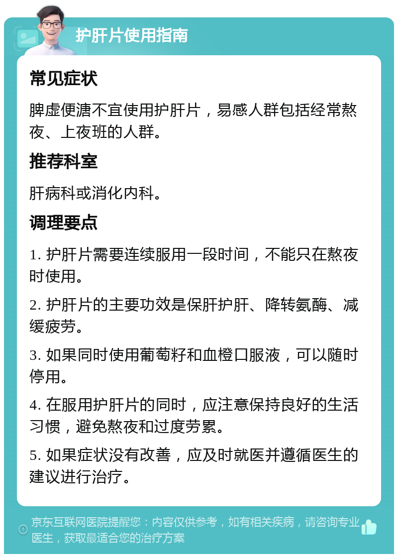 护肝片使用指南 常见症状 脾虚便溏不宜使用护肝片，易感人群包括经常熬夜、上夜班的人群。 推荐科室 肝病科或消化内科。 调理要点 1. 护肝片需要连续服用一段时间，不能只在熬夜时使用。 2. 护肝片的主要功效是保肝护肝、降转氨酶、减缓疲劳。 3. 如果同时使用葡萄籽和血橙口服液，可以随时停用。 4. 在服用护肝片的同时，应注意保持良好的生活习惯，避免熬夜和过度劳累。 5. 如果症状没有改善，应及时就医并遵循医生的建议进行治疗。