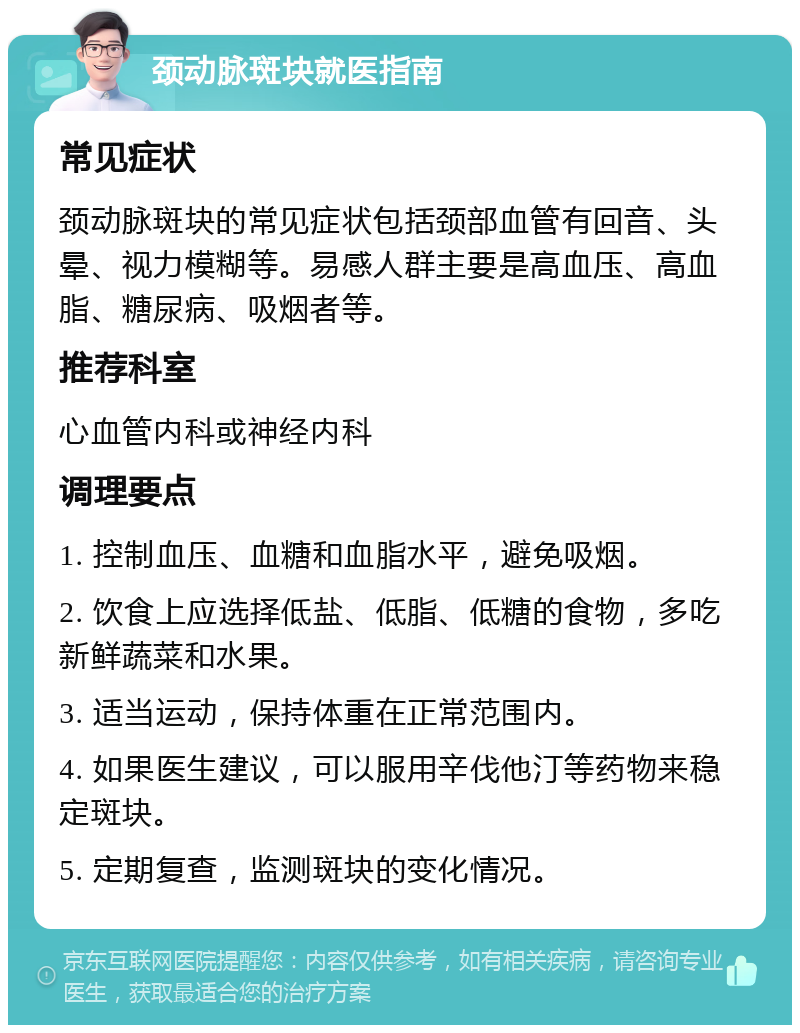 颈动脉斑块就医指南 常见症状 颈动脉斑块的常见症状包括颈部血管有回音、头晕、视力模糊等。易感人群主要是高血压、高血脂、糖尿病、吸烟者等。 推荐科室 心血管内科或神经内科 调理要点 1. 控制血压、血糖和血脂水平，避免吸烟。 2. 饮食上应选择低盐、低脂、低糖的食物，多吃新鲜蔬菜和水果。 3. 适当运动，保持体重在正常范围内。 4. 如果医生建议，可以服用辛伐他汀等药物来稳定斑块。 5. 定期复查，监测斑块的变化情况。