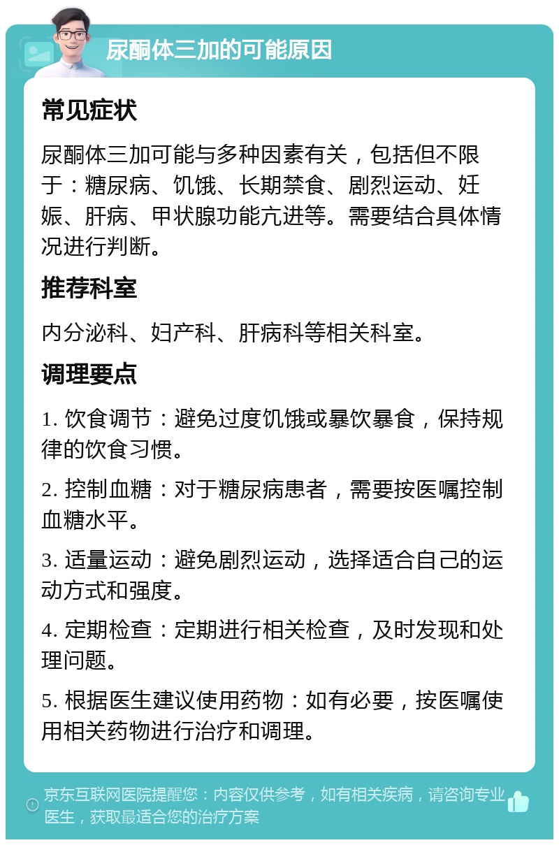 尿酮体三加的可能原因 常见症状 尿酮体三加可能与多种因素有关，包括但不限于：糖尿病、饥饿、长期禁食、剧烈运动、妊娠、肝病、甲状腺功能亢进等。需要结合具体情况进行判断。 推荐科室 内分泌科、妇产科、肝病科等相关科室。 调理要点 1. 饮食调节：避免过度饥饿或暴饮暴食，保持规律的饮食习惯。 2. 控制血糖：对于糖尿病患者，需要按医嘱控制血糖水平。 3. 适量运动：避免剧烈运动，选择适合自己的运动方式和强度。 4. 定期检查：定期进行相关检查，及时发现和处理问题。 5. 根据医生建议使用药物：如有必要，按医嘱使用相关药物进行治疗和调理。