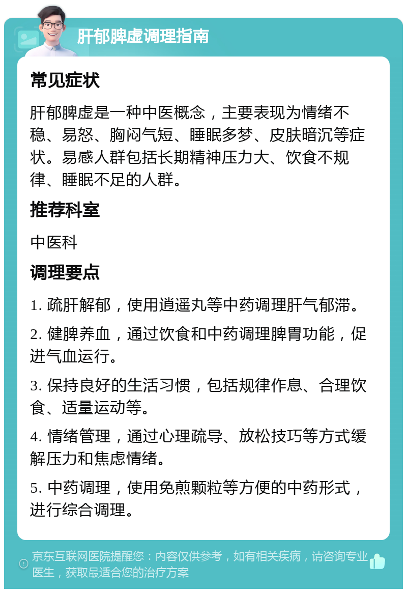 肝郁脾虚调理指南 常见症状 肝郁脾虚是一种中医概念，主要表现为情绪不稳、易怒、胸闷气短、睡眠多梦、皮肤暗沉等症状。易感人群包括长期精神压力大、饮食不规律、睡眠不足的人群。 推荐科室 中医科 调理要点 1. 疏肝解郁，使用逍遥丸等中药调理肝气郁滞。 2. 健脾养血，通过饮食和中药调理脾胃功能，促进气血运行。 3. 保持良好的生活习惯，包括规律作息、合理饮食、适量运动等。 4. 情绪管理，通过心理疏导、放松技巧等方式缓解压力和焦虑情绪。 5. 中药调理，使用免煎颗粒等方便的中药形式，进行综合调理。