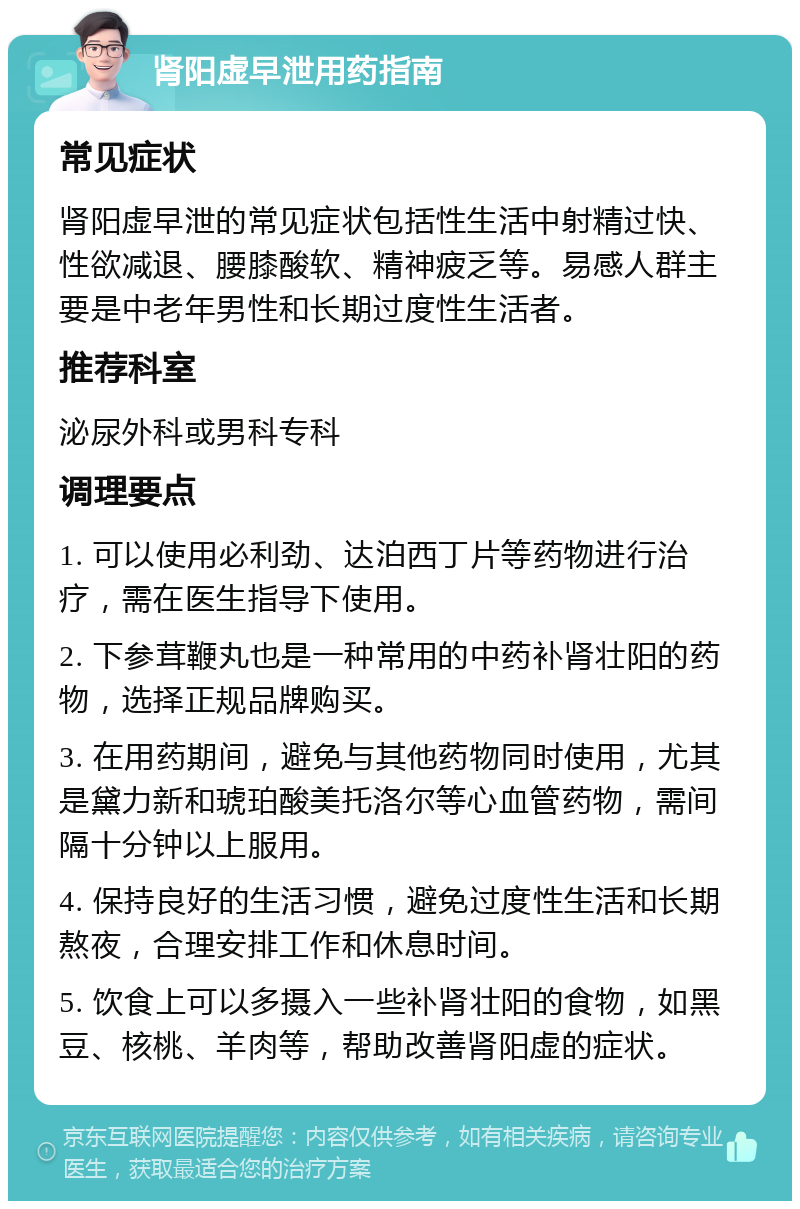 肾阳虚早泄用药指南 常见症状 肾阳虚早泄的常见症状包括性生活中射精过快、性欲减退、腰膝酸软、精神疲乏等。易感人群主要是中老年男性和长期过度性生活者。 推荐科室 泌尿外科或男科专科 调理要点 1. 可以使用必利劲、达泊西丁片等药物进行治疗，需在医生指导下使用。 2. 下参茸鞭丸也是一种常用的中药补肾壮阳的药物，选择正规品牌购买。 3. 在用药期间，避免与其他药物同时使用，尤其是黛力新和琥珀酸美托洛尔等心血管药物，需间隔十分钟以上服用。 4. 保持良好的生活习惯，避免过度性生活和长期熬夜，合理安排工作和休息时间。 5. 饮食上可以多摄入一些补肾壮阳的食物，如黑豆、核桃、羊肉等，帮助改善肾阳虚的症状。