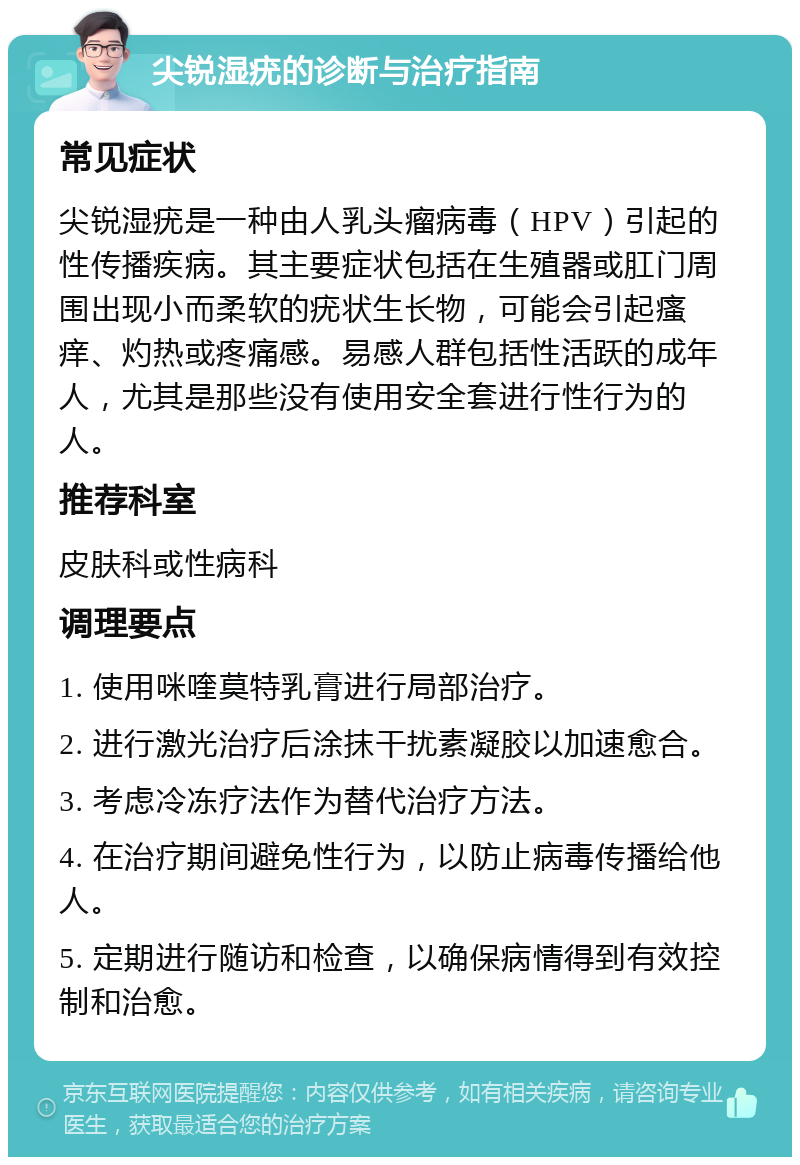 尖锐湿疣的诊断与治疗指南 常见症状 尖锐湿疣是一种由人乳头瘤病毒（HPV）引起的性传播疾病。其主要症状包括在生殖器或肛门周围出现小而柔软的疣状生长物，可能会引起瘙痒、灼热或疼痛感。易感人群包括性活跃的成年人，尤其是那些没有使用安全套进行性行为的人。 推荐科室 皮肤科或性病科 调理要点 1. 使用咪喹莫特乳膏进行局部治疗。 2. 进行激光治疗后涂抹干扰素凝胶以加速愈合。 3. 考虑冷冻疗法作为替代治疗方法。 4. 在治疗期间避免性行为，以防止病毒传播给他人。 5. 定期进行随访和检查，以确保病情得到有效控制和治愈。