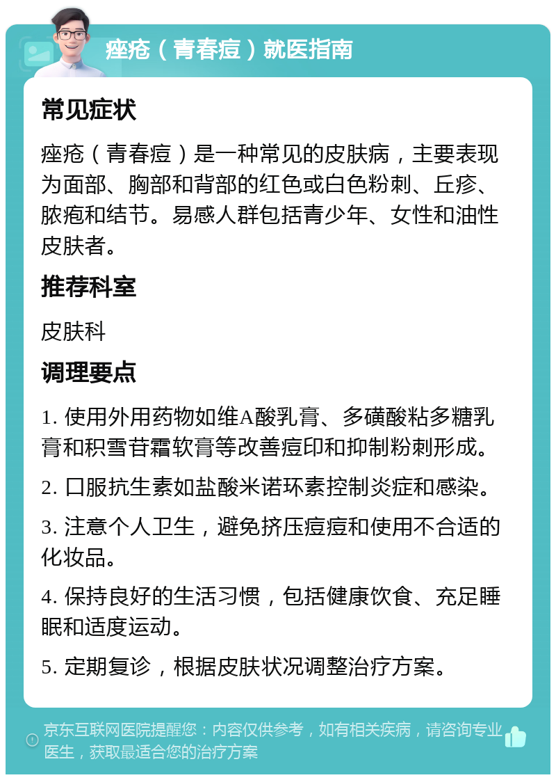 痤疮（青春痘）就医指南 常见症状 痤疮（青春痘）是一种常见的皮肤病，主要表现为面部、胸部和背部的红色或白色粉刺、丘疹、脓疱和结节。易感人群包括青少年、女性和油性皮肤者。 推荐科室 皮肤科 调理要点 1. 使用外用药物如维A酸乳膏、多磺酸粘多糖乳膏和积雪苷霜软膏等改善痘印和抑制粉刺形成。 2. 口服抗生素如盐酸米诺环素控制炎症和感染。 3. 注意个人卫生，避免挤压痘痘和使用不合适的化妆品。 4. 保持良好的生活习惯，包括健康饮食、充足睡眠和适度运动。 5. 定期复诊，根据皮肤状况调整治疗方案。