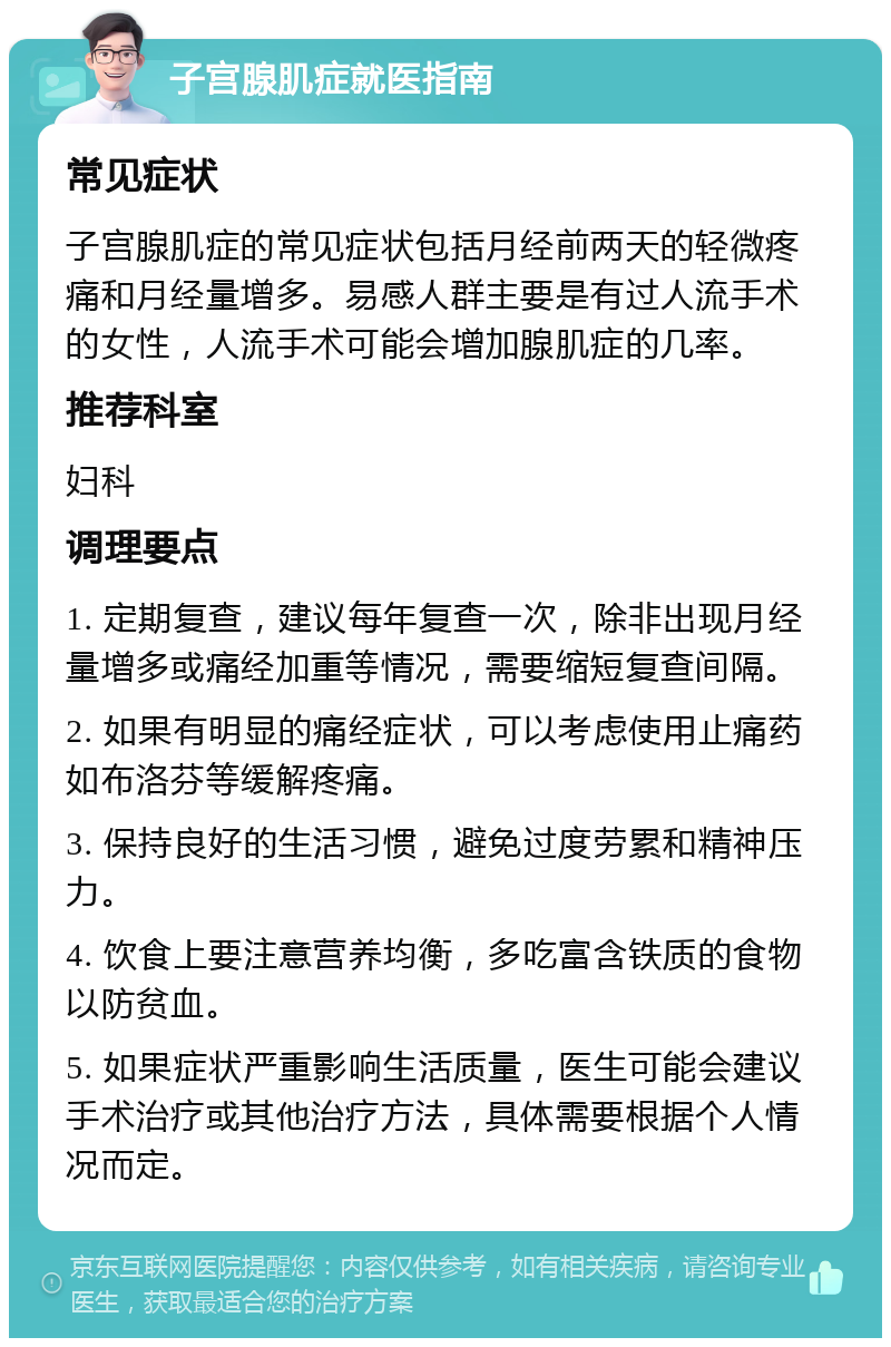 子宫腺肌症就医指南 常见症状 子宫腺肌症的常见症状包括月经前两天的轻微疼痛和月经量增多。易感人群主要是有过人流手术的女性，人流手术可能会增加腺肌症的几率。 推荐科室 妇科 调理要点 1. 定期复查，建议每年复查一次，除非出现月经量增多或痛经加重等情况，需要缩短复查间隔。 2. 如果有明显的痛经症状，可以考虑使用止痛药如布洛芬等缓解疼痛。 3. 保持良好的生活习惯，避免过度劳累和精神压力。 4. 饮食上要注意营养均衡，多吃富含铁质的食物以防贫血。 5. 如果症状严重影响生活质量，医生可能会建议手术治疗或其他治疗方法，具体需要根据个人情况而定。