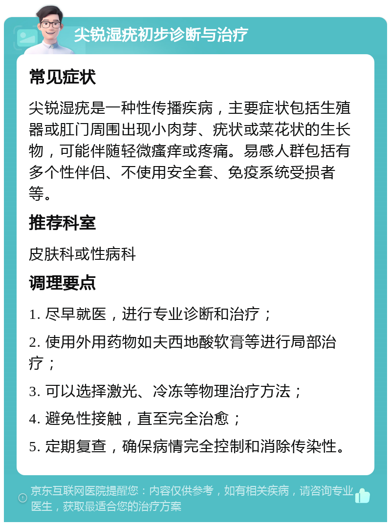 尖锐湿疣初步诊断与治疗 常见症状 尖锐湿疣是一种性传播疾病，主要症状包括生殖器或肛门周围出现小肉芽、疣状或菜花状的生长物，可能伴随轻微瘙痒或疼痛。易感人群包括有多个性伴侣、不使用安全套、免疫系统受损者等。 推荐科室 皮肤科或性病科 调理要点 1. 尽早就医，进行专业诊断和治疗； 2. 使用外用药物如夫西地酸软膏等进行局部治疗； 3. 可以选择激光、冷冻等物理治疗方法； 4. 避免性接触，直至完全治愈； 5. 定期复查，确保病情完全控制和消除传染性。