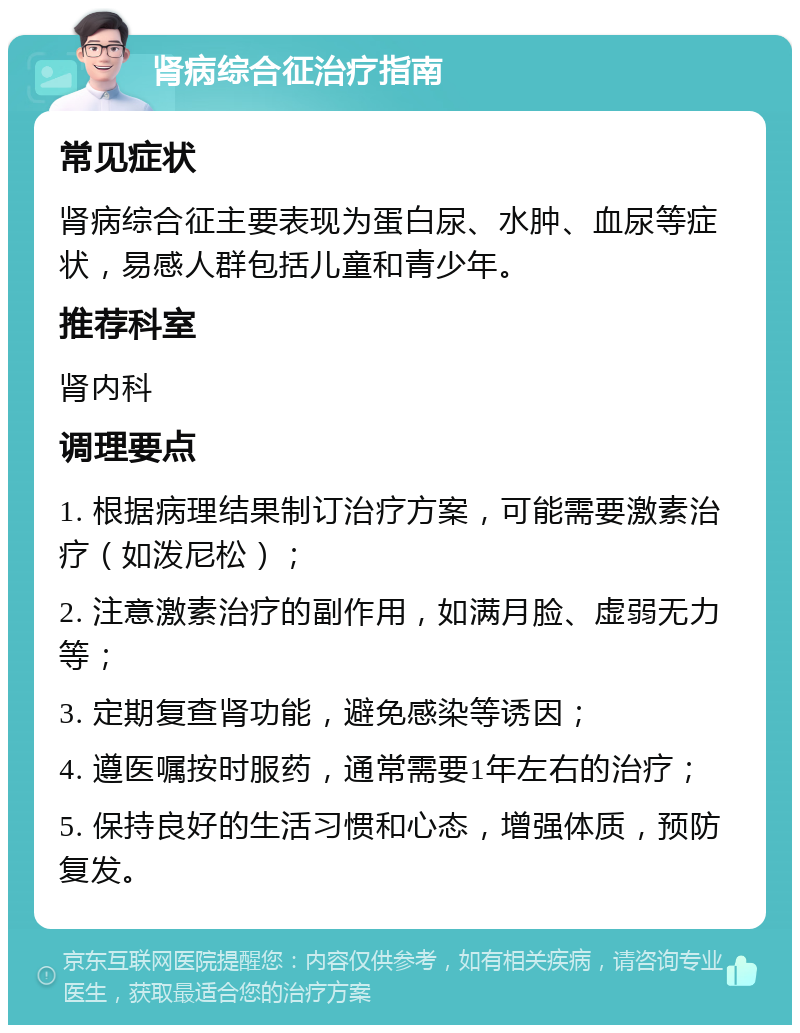 肾病综合征治疗指南 常见症状 肾病综合征主要表现为蛋白尿、水肿、血尿等症状，易感人群包括儿童和青少年。 推荐科室 肾内科 调理要点 1. 根据病理结果制订治疗方案，可能需要激素治疗（如泼尼松）； 2. 注意激素治疗的副作用，如满月脸、虚弱无力等； 3. 定期复查肾功能，避免感染等诱因； 4. 遵医嘱按时服药，通常需要1年左右的治疗； 5. 保持良好的生活习惯和心态，增强体质，预防复发。