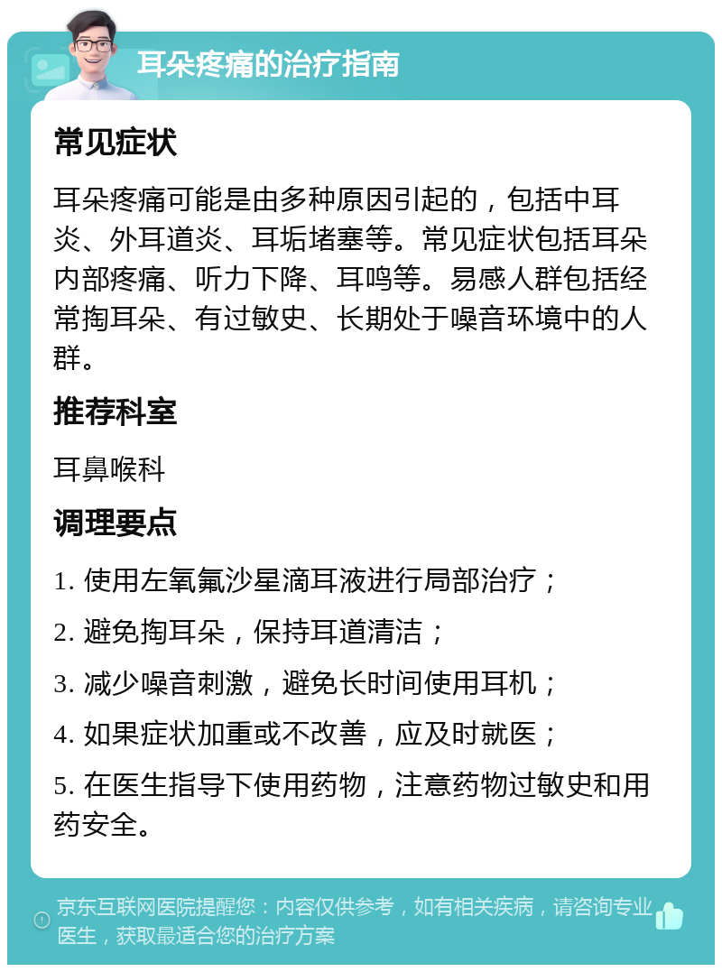 耳朵疼痛的治疗指南 常见症状 耳朵疼痛可能是由多种原因引起的，包括中耳炎、外耳道炎、耳垢堵塞等。常见症状包括耳朵内部疼痛、听力下降、耳鸣等。易感人群包括经常掏耳朵、有过敏史、长期处于噪音环境中的人群。 推荐科室 耳鼻喉科 调理要点 1. 使用左氧氟沙星滴耳液进行局部治疗； 2. 避免掏耳朵，保持耳道清洁； 3. 减少噪音刺激，避免长时间使用耳机； 4. 如果症状加重或不改善，应及时就医； 5. 在医生指导下使用药物，注意药物过敏史和用药安全。