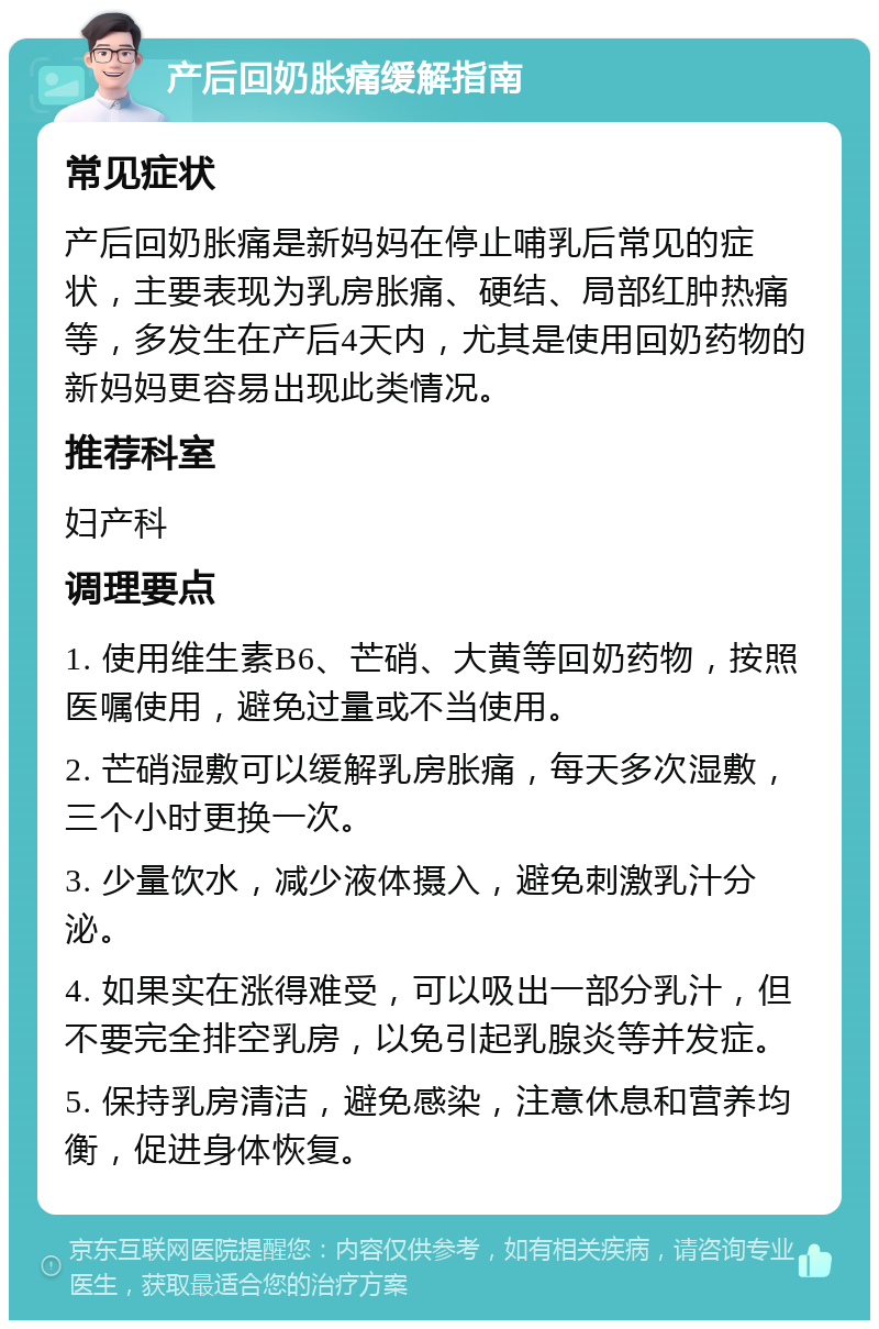 产后回奶胀痛缓解指南 常见症状 产后回奶胀痛是新妈妈在停止哺乳后常见的症状，主要表现为乳房胀痛、硬结、局部红肿热痛等，多发生在产后4天内，尤其是使用回奶药物的新妈妈更容易出现此类情况。 推荐科室 妇产科 调理要点 1. 使用维生素B6、芒硝、大黄等回奶药物，按照医嘱使用，避免过量或不当使用。 2. 芒硝湿敷可以缓解乳房胀痛，每天多次湿敷，三个小时更换一次。 3. 少量饮水，减少液体摄入，避免刺激乳汁分泌。 4. 如果实在涨得难受，可以吸出一部分乳汁，但不要完全排空乳房，以免引起乳腺炎等并发症。 5. 保持乳房清洁，避免感染，注意休息和营养均衡，促进身体恢复。