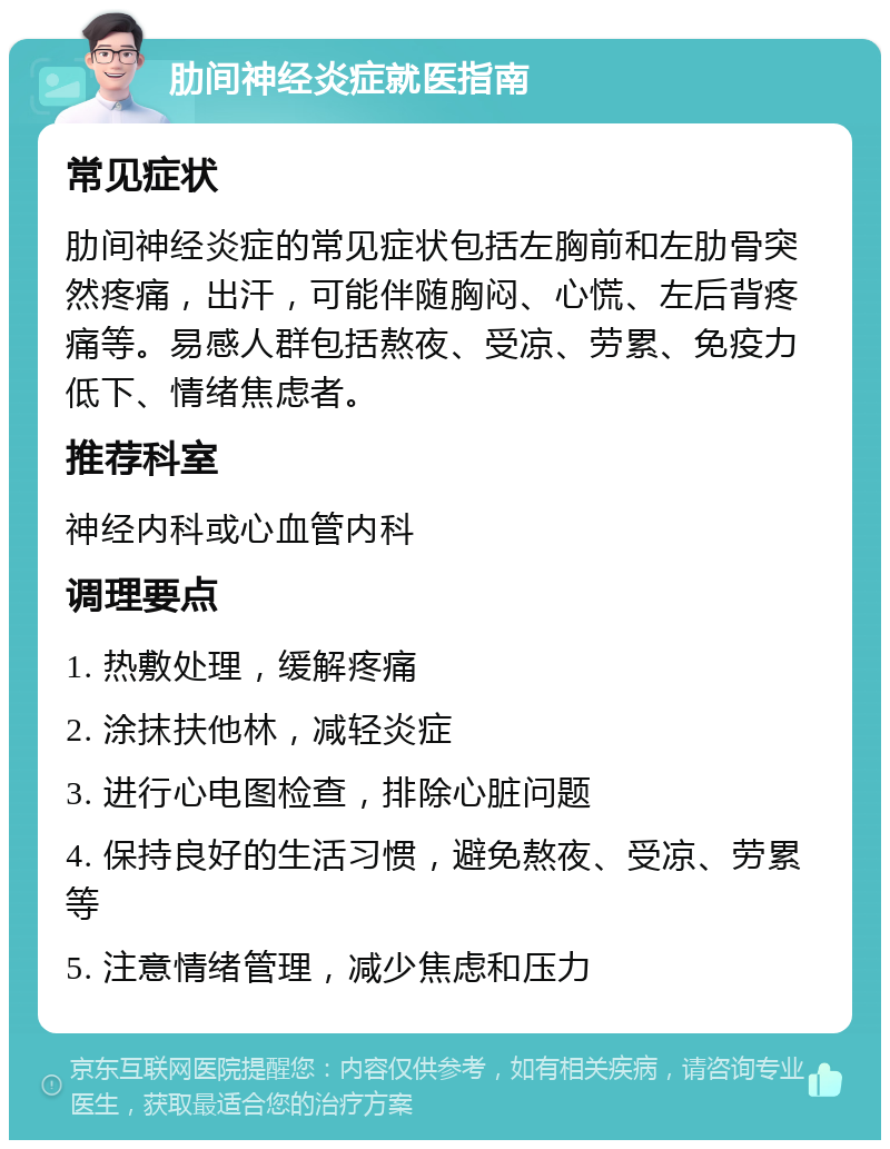 肋间神经炎症就医指南 常见症状 肋间神经炎症的常见症状包括左胸前和左肋骨突然疼痛，出汗，可能伴随胸闷、心慌、左后背疼痛等。易感人群包括熬夜、受凉、劳累、免疫力低下、情绪焦虑者。 推荐科室 神经内科或心血管内科 调理要点 1. 热敷处理，缓解疼痛 2. 涂抹扶他林，减轻炎症 3. 进行心电图检查，排除心脏问题 4. 保持良好的生活习惯，避免熬夜、受凉、劳累等 5. 注意情绪管理，减少焦虑和压力