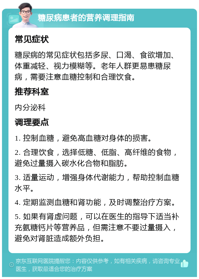 糖尿病患者的营养调理指南 常见症状 糖尿病的常见症状包括多尿、口渴、食欲增加、体重减轻、视力模糊等。老年人群更易患糖尿病，需要注意血糖控制和合理饮食。 推荐科室 内分泌科 调理要点 1. 控制血糖，避免高血糖对身体的损害。 2. 合理饮食，选择低糖、低脂、高纤维的食物，避免过量摄入碳水化合物和脂肪。 3. 适量运动，增强身体代谢能力，帮助控制血糖水平。 4. 定期监测血糖和肾功能，及时调整治疗方案。 5. 如果有肾虚问题，可以在医生的指导下适当补充氨糖钙片等营养品，但需注意不要过量摄入，避免对肾脏造成额外负担。