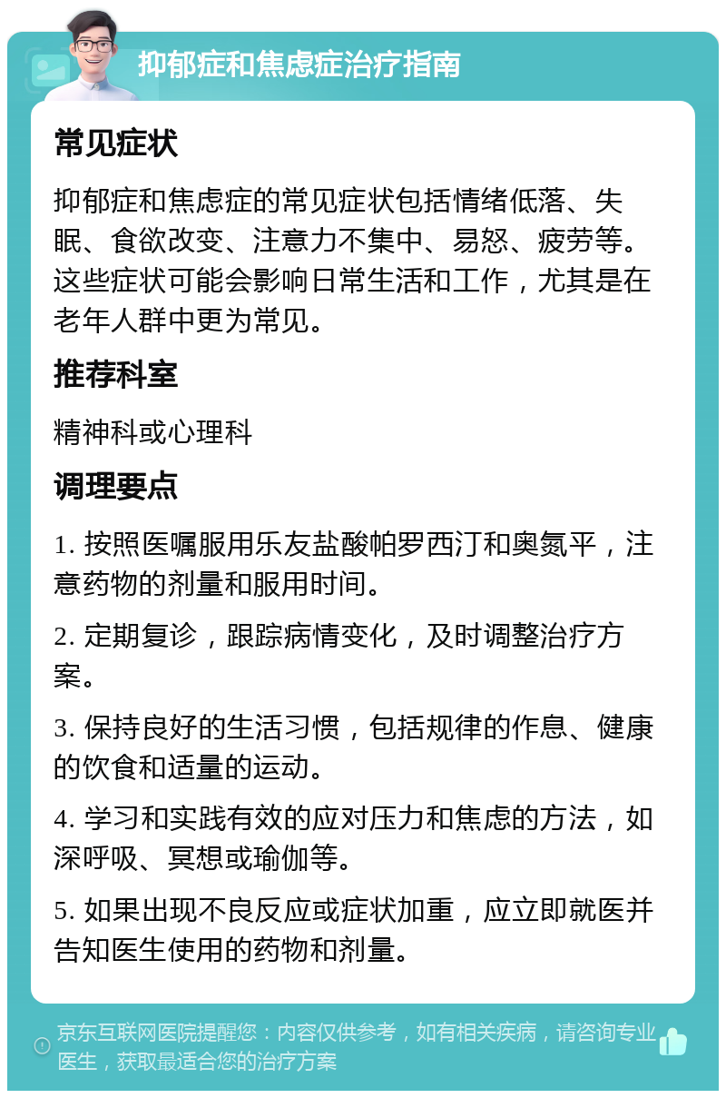 抑郁症和焦虑症治疗指南 常见症状 抑郁症和焦虑症的常见症状包括情绪低落、失眠、食欲改变、注意力不集中、易怒、疲劳等。这些症状可能会影响日常生活和工作，尤其是在老年人群中更为常见。 推荐科室 精神科或心理科 调理要点 1. 按照医嘱服用乐友盐酸帕罗西汀和奥氮平，注意药物的剂量和服用时间。 2. 定期复诊，跟踪病情变化，及时调整治疗方案。 3. 保持良好的生活习惯，包括规律的作息、健康的饮食和适量的运动。 4. 学习和实践有效的应对压力和焦虑的方法，如深呼吸、冥想或瑜伽等。 5. 如果出现不良反应或症状加重，应立即就医并告知医生使用的药物和剂量。