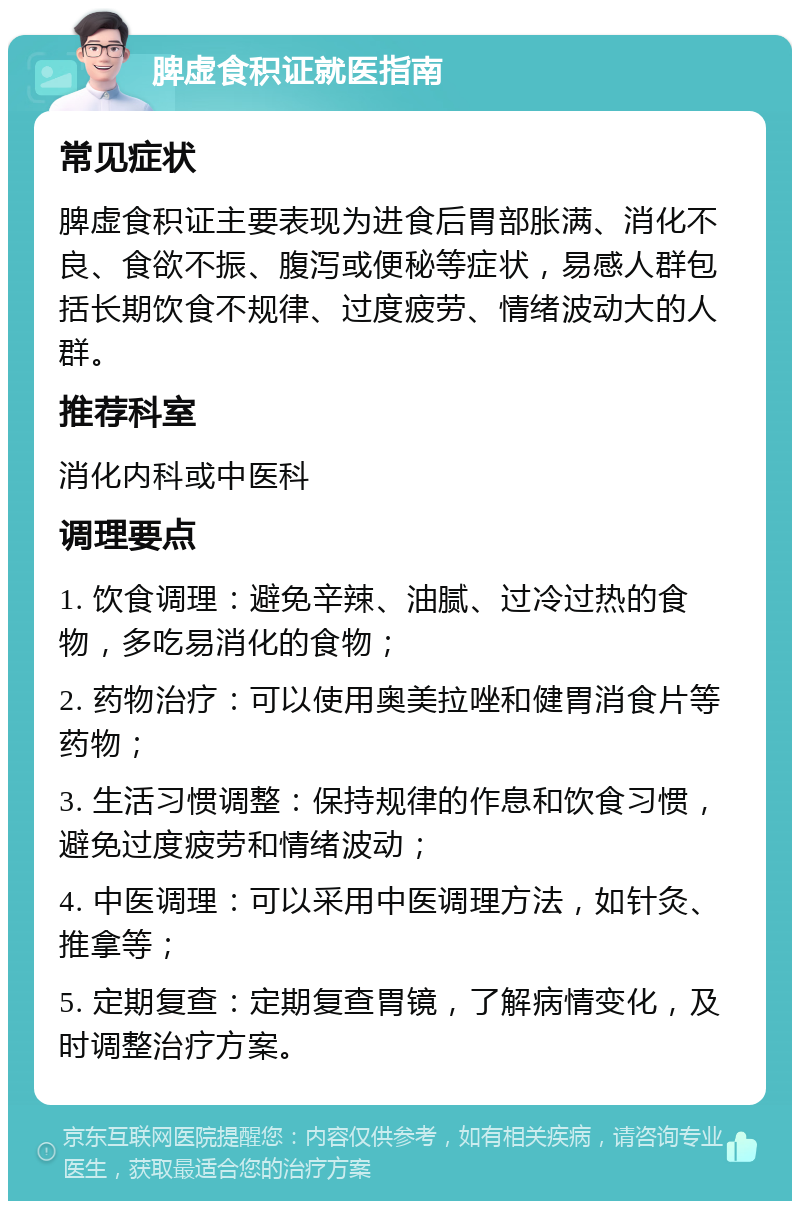 脾虚食积证就医指南 常见症状 脾虚食积证主要表现为进食后胃部胀满、消化不良、食欲不振、腹泻或便秘等症状，易感人群包括长期饮食不规律、过度疲劳、情绪波动大的人群。 推荐科室 消化内科或中医科 调理要点 1. 饮食调理：避免辛辣、油腻、过冷过热的食物，多吃易消化的食物； 2. 药物治疗：可以使用奥美拉唑和健胃消食片等药物； 3. 生活习惯调整：保持规律的作息和饮食习惯，避免过度疲劳和情绪波动； 4. 中医调理：可以采用中医调理方法，如针灸、推拿等； 5. 定期复查：定期复查胃镜，了解病情变化，及时调整治疗方案。