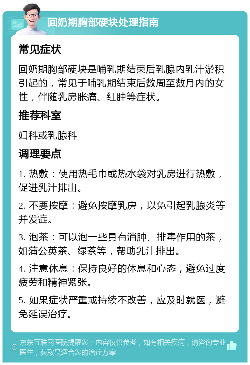 回奶期胸部硬块处理指南 常见症状 回奶期胸部硬块是哺乳期结束后乳腺内乳汁淤积引起的，常见于哺乳期结束后数周至数月内的女性，伴随乳房胀痛、红肿等症状。 推荐科室 妇科或乳腺科 调理要点 1. 热敷：使用热毛巾或热水袋对乳房进行热敷，促进乳汁排出。 2. 不要按摩：避免按摩乳房，以免引起乳腺炎等并发症。 3. 泡茶：可以泡一些具有消肿、排毒作用的茶，如蒲公英茶、绿茶等，帮助乳汁排出。 4. 注意休息：保持良好的休息和心态，避免过度疲劳和精神紧张。 5. 如果症状严重或持续不改善，应及时就医，避免延误治疗。