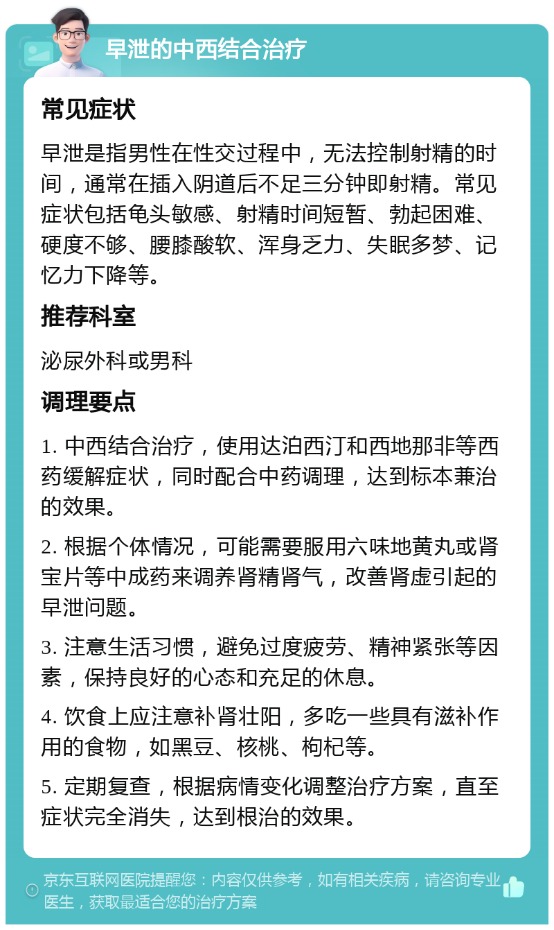 早泄的中西结合治疗 常见症状 早泄是指男性在性交过程中，无法控制射精的时间，通常在插入阴道后不足三分钟即射精。常见症状包括龟头敏感、射精时间短暂、勃起困难、硬度不够、腰膝酸软、浑身乏力、失眠多梦、记忆力下降等。 推荐科室 泌尿外科或男科 调理要点 1. 中西结合治疗，使用达泊西汀和西地那非等西药缓解症状，同时配合中药调理，达到标本兼治的效果。 2. 根据个体情况，可能需要服用六味地黄丸或肾宝片等中成药来调养肾精肾气，改善肾虚引起的早泄问题。 3. 注意生活习惯，避免过度疲劳、精神紧张等因素，保持良好的心态和充足的休息。 4. 饮食上应注意补肾壮阳，多吃一些具有滋补作用的食物，如黑豆、核桃、枸杞等。 5. 定期复查，根据病情变化调整治疗方案，直至症状完全消失，达到根治的效果。