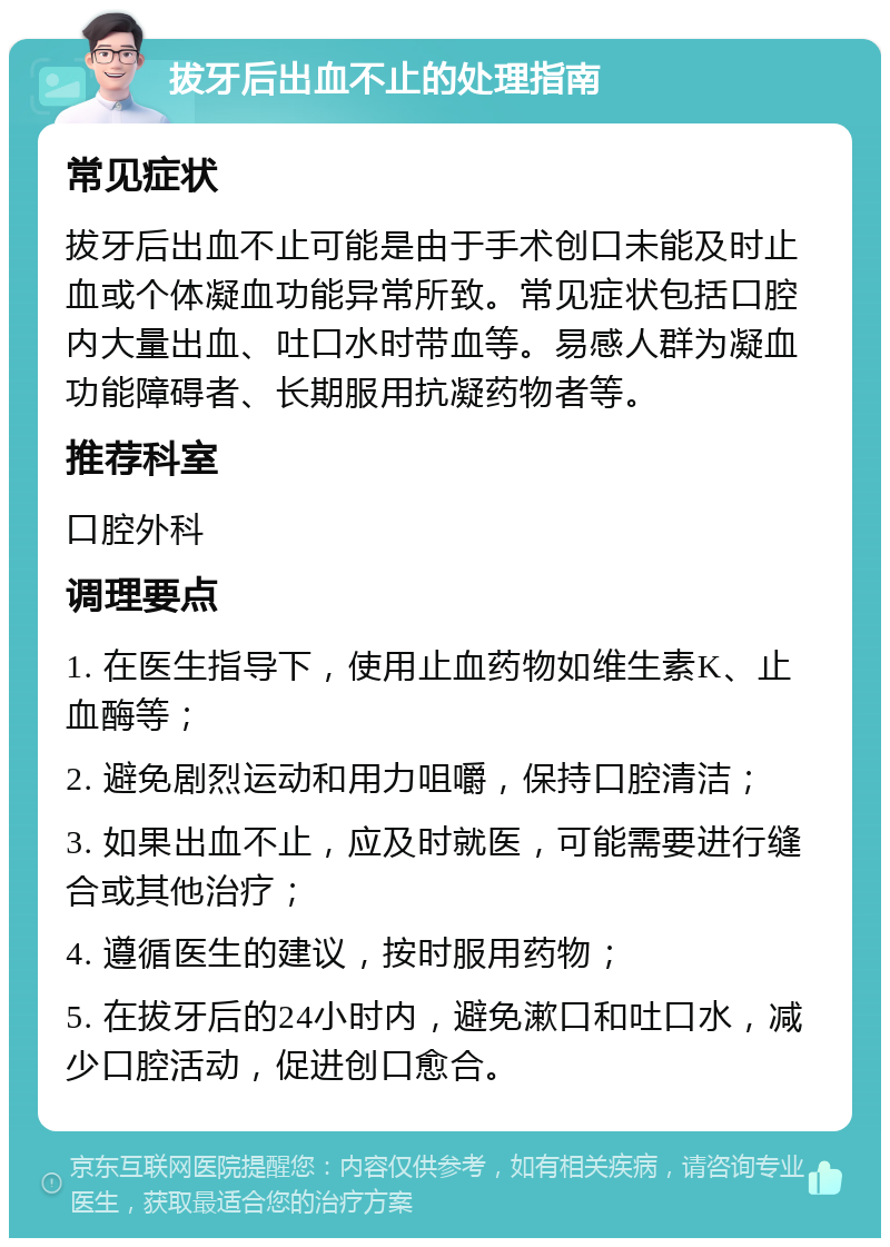 拔牙后出血不止的处理指南 常见症状 拔牙后出血不止可能是由于手术创口未能及时止血或个体凝血功能异常所致。常见症状包括口腔内大量出血、吐口水时带血等。易感人群为凝血功能障碍者、长期服用抗凝药物者等。 推荐科室 口腔外科 调理要点 1. 在医生指导下，使用止血药物如维生素K、止血酶等； 2. 避免剧烈运动和用力咀嚼，保持口腔清洁； 3. 如果出血不止，应及时就医，可能需要进行缝合或其他治疗； 4. 遵循医生的建议，按时服用药物； 5. 在拔牙后的24小时内，避免漱口和吐口水，减少口腔活动，促进创口愈合。