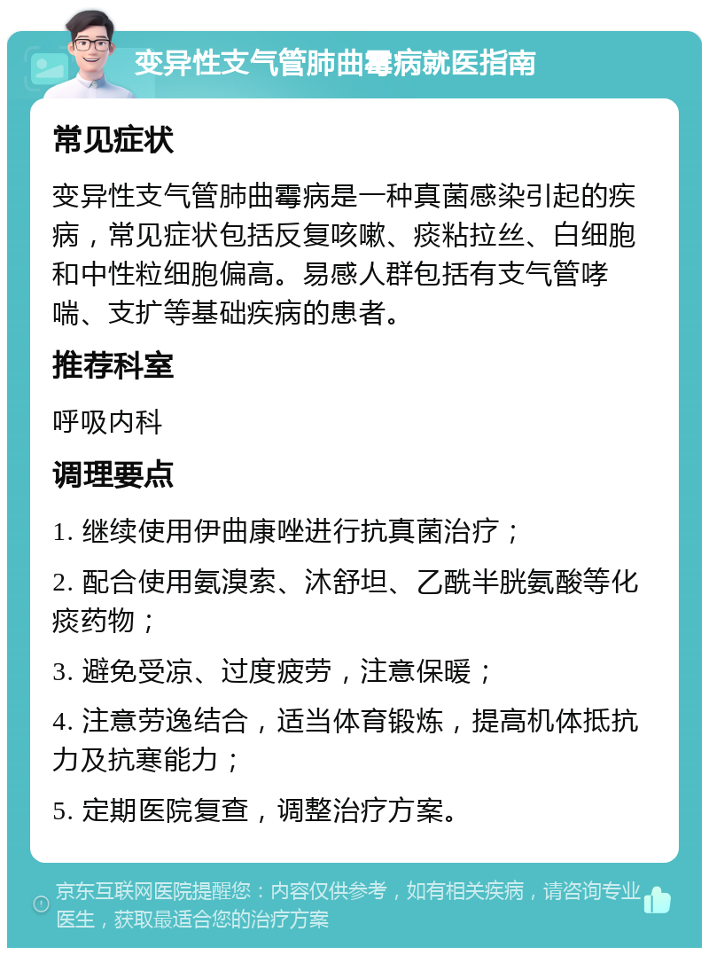 变异性支气管肺曲霉病就医指南 常见症状 变异性支气管肺曲霉病是一种真菌感染引起的疾病，常见症状包括反复咳嗽、痰粘拉丝、白细胞和中性粒细胞偏高。易感人群包括有支气管哮喘、支扩等基础疾病的患者。 推荐科室 呼吸内科 调理要点 1. 继续使用伊曲康唑进行抗真菌治疗； 2. 配合使用氨溴索、沐舒坦、乙酰半胱氨酸等化痰药物； 3. 避免受凉、过度疲劳，注意保暖； 4. 注意劳逸结合，适当体育锻炼，提高机体抵抗力及抗寒能力； 5. 定期医院复查，调整治疗方案。