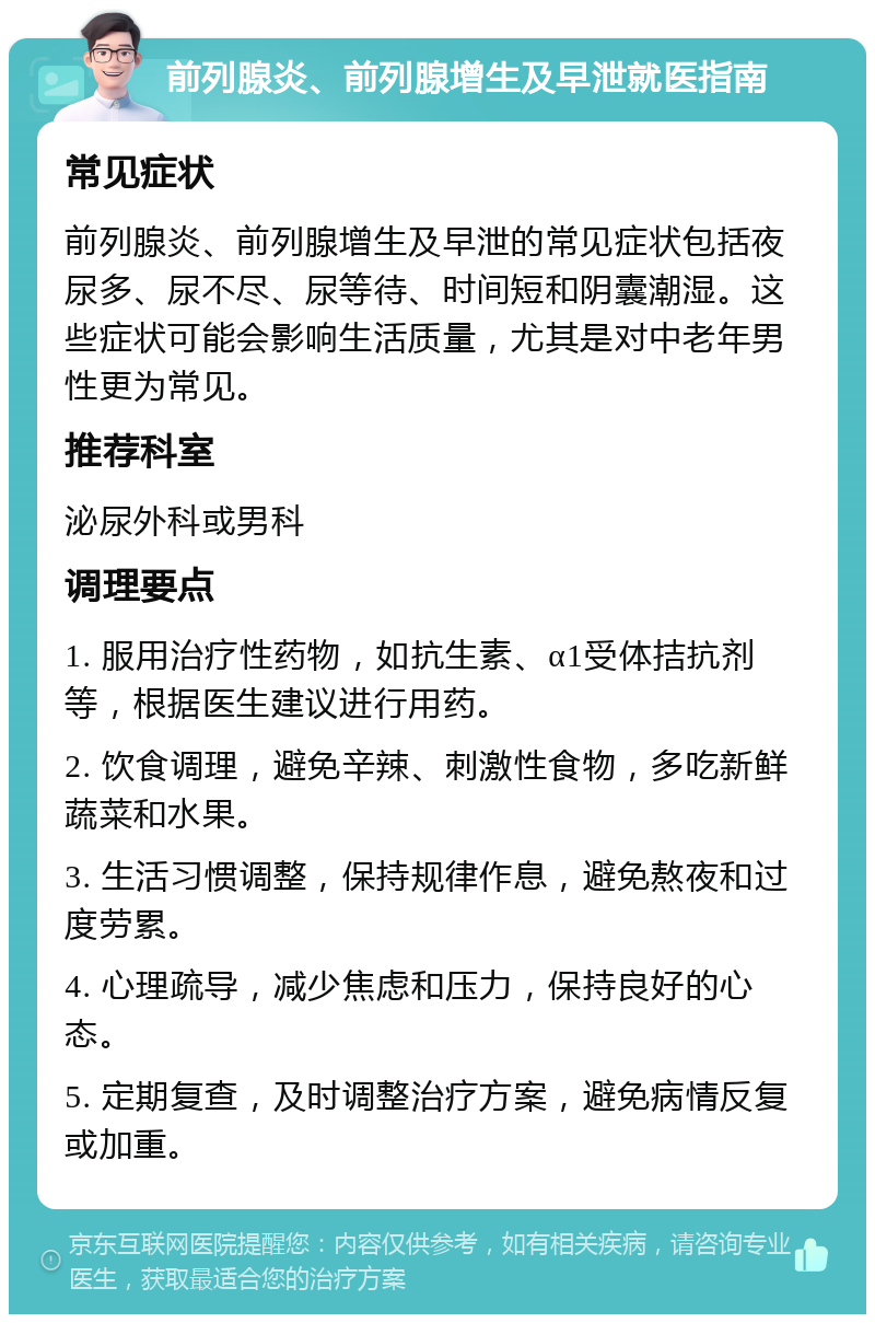 前列腺炎、前列腺增生及早泄就医指南 常见症状 前列腺炎、前列腺增生及早泄的常见症状包括夜尿多、尿不尽、尿等待、时间短和阴囊潮湿。这些症状可能会影响生活质量，尤其是对中老年男性更为常见。 推荐科室 泌尿外科或男科 调理要点 1. 服用治疗性药物，如抗生素、α1受体拮抗剂等，根据医生建议进行用药。 2. 饮食调理，避免辛辣、刺激性食物，多吃新鲜蔬菜和水果。 3. 生活习惯调整，保持规律作息，避免熬夜和过度劳累。 4. 心理疏导，减少焦虑和压力，保持良好的心态。 5. 定期复查，及时调整治疗方案，避免病情反复或加重。