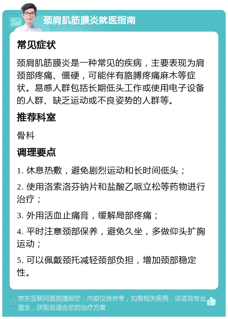 颈肩肌筋膜炎就医指南 常见症状 颈肩肌筋膜炎是一种常见的疾病，主要表现为肩颈部疼痛、僵硬，可能伴有胳膊疼痛麻木等症状。易感人群包括长期低头工作或使用电子设备的人群、缺乏运动或不良姿势的人群等。 推荐科室 骨科 调理要点 1. 休息热敷，避免剧烈运动和长时间低头； 2. 使用洛索洛芬钠片和盐酸乙哌立松等药物进行治疗； 3. 外用活血止痛膏，缓解局部疼痛； 4. 平时注意颈部保养，避免久坐，多做仰头扩胸运动； 5. 可以佩戴颈托减轻颈部负担，增加颈部稳定性。