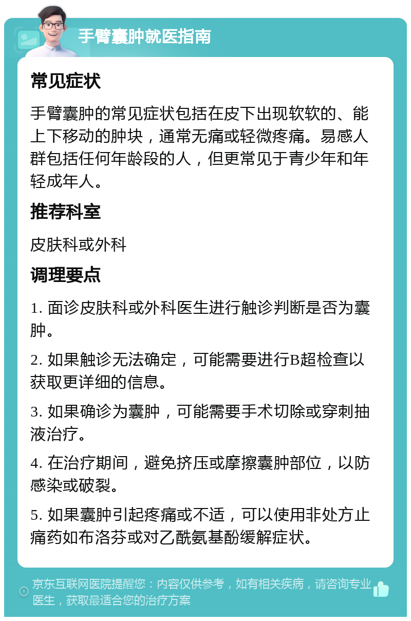 手臂囊肿就医指南 常见症状 手臂囊肿的常见症状包括在皮下出现软软的、能上下移动的肿块，通常无痛或轻微疼痛。易感人群包括任何年龄段的人，但更常见于青少年和年轻成年人。 推荐科室 皮肤科或外科 调理要点 1. 面诊皮肤科或外科医生进行触诊判断是否为囊肿。 2. 如果触诊无法确定，可能需要进行B超检查以获取更详细的信息。 3. 如果确诊为囊肿，可能需要手术切除或穿刺抽液治疗。 4. 在治疗期间，避免挤压或摩擦囊肿部位，以防感染或破裂。 5. 如果囊肿引起疼痛或不适，可以使用非处方止痛药如布洛芬或对乙酰氨基酚缓解症状。