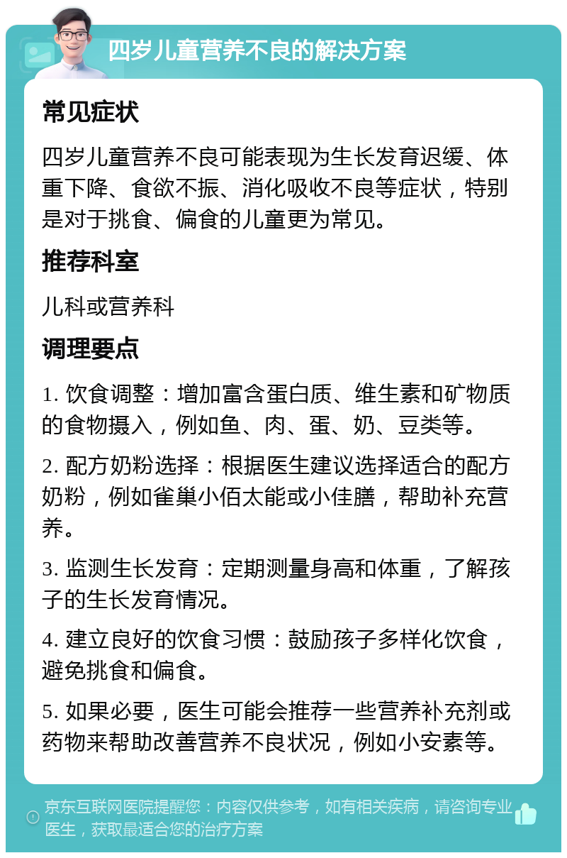 四岁儿童营养不良的解决方案 常见症状 四岁儿童营养不良可能表现为生长发育迟缓、体重下降、食欲不振、消化吸收不良等症状，特别是对于挑食、偏食的儿童更为常见。 推荐科室 儿科或营养科 调理要点 1. 饮食调整：增加富含蛋白质、维生素和矿物质的食物摄入，例如鱼、肉、蛋、奶、豆类等。 2. 配方奶粉选择：根据医生建议选择适合的配方奶粉，例如雀巢小佰太能或小佳膳，帮助补充营养。 3. 监测生长发育：定期测量身高和体重，了解孩子的生长发育情况。 4. 建立良好的饮食习惯：鼓励孩子多样化饮食，避免挑食和偏食。 5. 如果必要，医生可能会推荐一些营养补充剂或药物来帮助改善营养不良状况，例如小安素等。