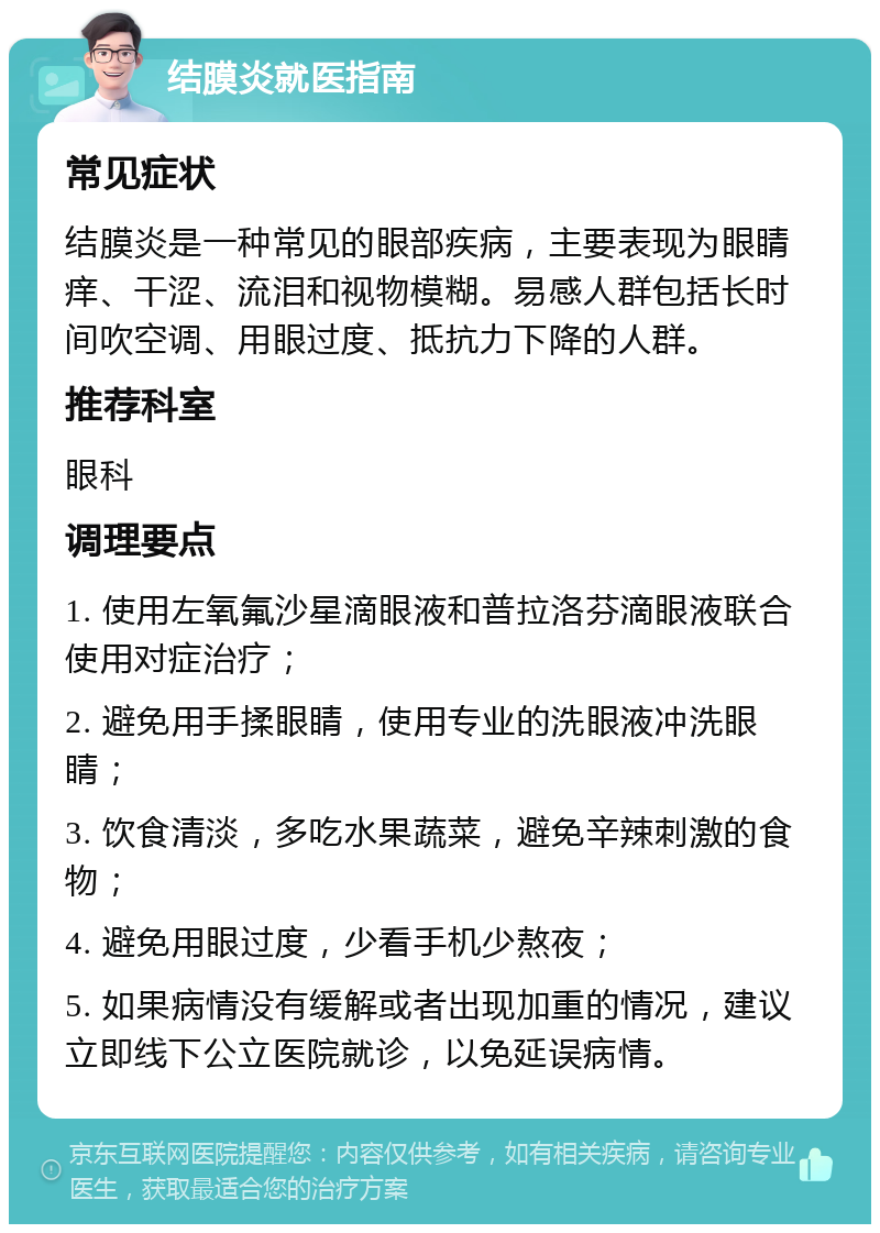 结膜炎就医指南 常见症状 结膜炎是一种常见的眼部疾病，主要表现为眼睛痒、干涩、流泪和视物模糊。易感人群包括长时间吹空调、用眼过度、抵抗力下降的人群。 推荐科室 眼科 调理要点 1. 使用左氧氟沙星滴眼液和普拉洛芬滴眼液联合使用对症治疗； 2. 避免用手揉眼睛，使用专业的洗眼液冲洗眼睛； 3. 饮食清淡，多吃水果蔬菜，避免辛辣刺激的食物； 4. 避免用眼过度，少看手机少熬夜； 5. 如果病情没有缓解或者出现加重的情况，建议立即线下公立医院就诊，以免延误病情。