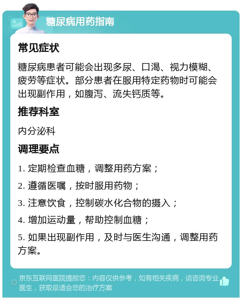 糖尿病用药指南 常见症状 糖尿病患者可能会出现多尿、口渴、视力模糊、疲劳等症状。部分患者在服用特定药物时可能会出现副作用，如腹泻、流失钙质等。 推荐科室 内分泌科 调理要点 1. 定期检查血糖，调整用药方案； 2. 遵循医嘱，按时服用药物； 3. 注意饮食，控制碳水化合物的摄入； 4. 增加运动量，帮助控制血糖； 5. 如果出现副作用，及时与医生沟通，调整用药方案。