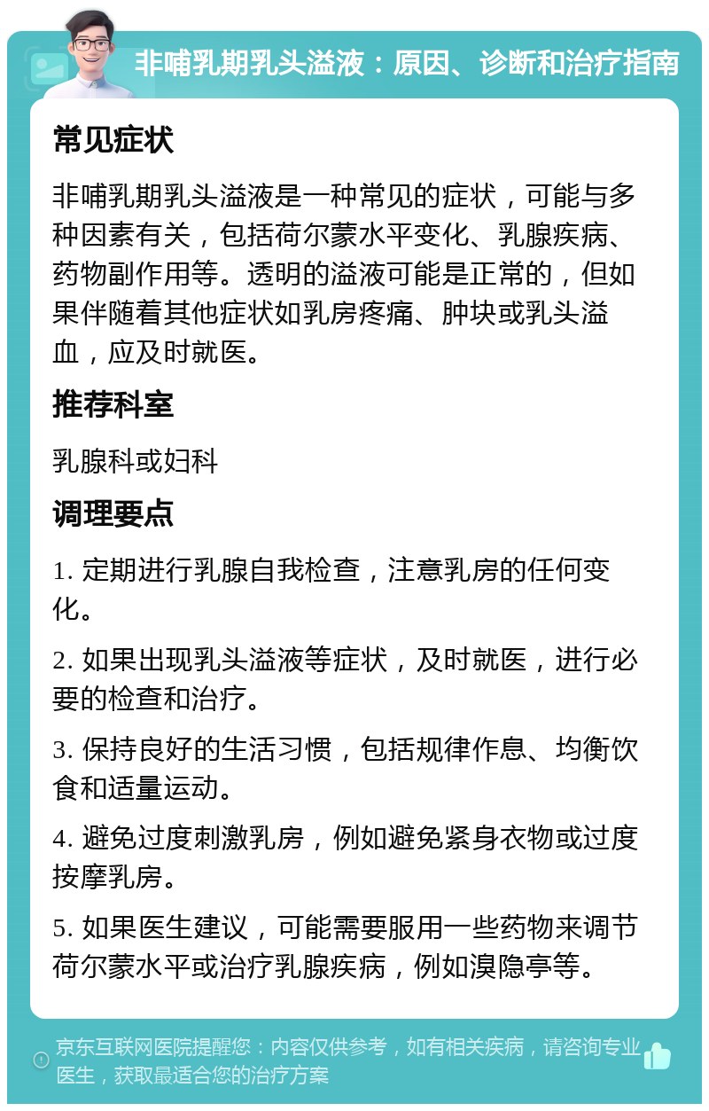 非哺乳期乳头溢液：原因、诊断和治疗指南 常见症状 非哺乳期乳头溢液是一种常见的症状，可能与多种因素有关，包括荷尔蒙水平变化、乳腺疾病、药物副作用等。透明的溢液可能是正常的，但如果伴随着其他症状如乳房疼痛、肿块或乳头溢血，应及时就医。 推荐科室 乳腺科或妇科 调理要点 1. 定期进行乳腺自我检查，注意乳房的任何变化。 2. 如果出现乳头溢液等症状，及时就医，进行必要的检查和治疗。 3. 保持良好的生活习惯，包括规律作息、均衡饮食和适量运动。 4. 避免过度刺激乳房，例如避免紧身衣物或过度按摩乳房。 5. 如果医生建议，可能需要服用一些药物来调节荷尔蒙水平或治疗乳腺疾病，例如溴隐亭等。