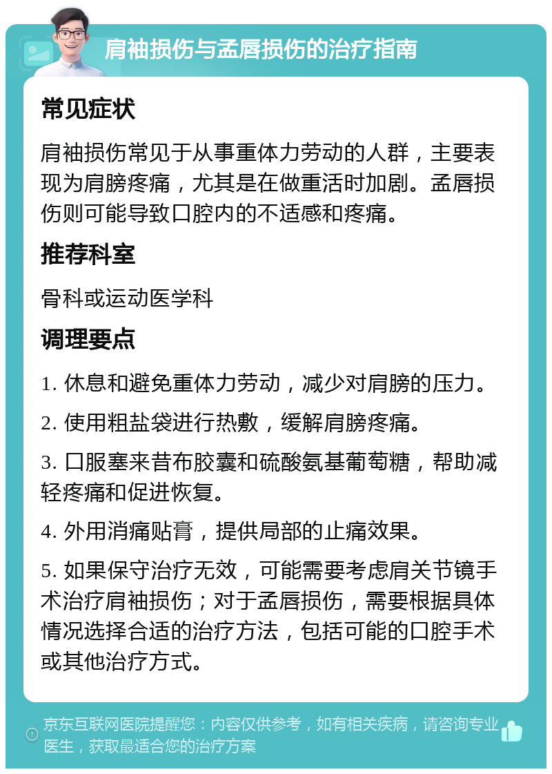 肩袖损伤与孟唇损伤的治疗指南 常见症状 肩袖损伤常见于从事重体力劳动的人群，主要表现为肩膀疼痛，尤其是在做重活时加剧。孟唇损伤则可能导致口腔内的不适感和疼痛。 推荐科室 骨科或运动医学科 调理要点 1. 休息和避免重体力劳动，减少对肩膀的压力。 2. 使用粗盐袋进行热敷，缓解肩膀疼痛。 3. 口服塞来昔布胶囊和硫酸氨基葡萄糖，帮助减轻疼痛和促进恢复。 4. 外用消痛贴膏，提供局部的止痛效果。 5. 如果保守治疗无效，可能需要考虑肩关节镜手术治疗肩袖损伤；对于孟唇损伤，需要根据具体情况选择合适的治疗方法，包括可能的口腔手术或其他治疗方式。