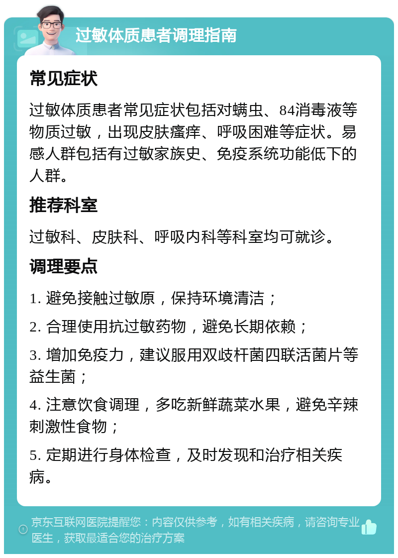 过敏体质患者调理指南 常见症状 过敏体质患者常见症状包括对螨虫、84消毒液等物质过敏，出现皮肤瘙痒、呼吸困难等症状。易感人群包括有过敏家族史、免疫系统功能低下的人群。 推荐科室 过敏科、皮肤科、呼吸内科等科室均可就诊。 调理要点 1. 避免接触过敏原，保持环境清洁； 2. 合理使用抗过敏药物，避免长期依赖； 3. 增加免疫力，建议服用双歧杆菌四联活菌片等益生菌； 4. 注意饮食调理，多吃新鲜蔬菜水果，避免辛辣刺激性食物； 5. 定期进行身体检查，及时发现和治疗相关疾病。