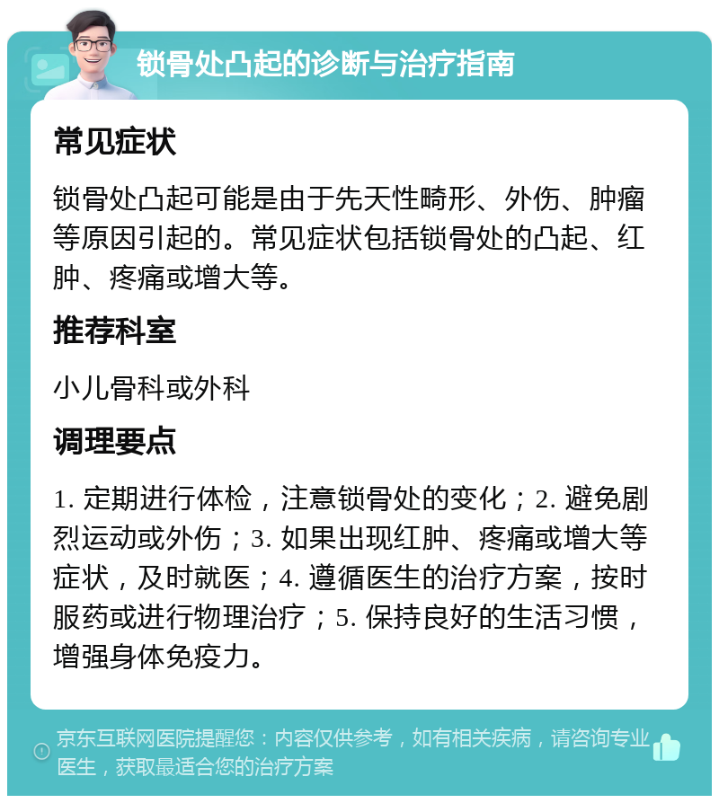 锁骨处凸起的诊断与治疗指南 常见症状 锁骨处凸起可能是由于先天性畸形、外伤、肿瘤等原因引起的。常见症状包括锁骨处的凸起、红肿、疼痛或增大等。 推荐科室 小儿骨科或外科 调理要点 1. 定期进行体检，注意锁骨处的变化；2. 避免剧烈运动或外伤；3. 如果出现红肿、疼痛或增大等症状，及时就医；4. 遵循医生的治疗方案，按时服药或进行物理治疗；5. 保持良好的生活习惯，增强身体免疫力。