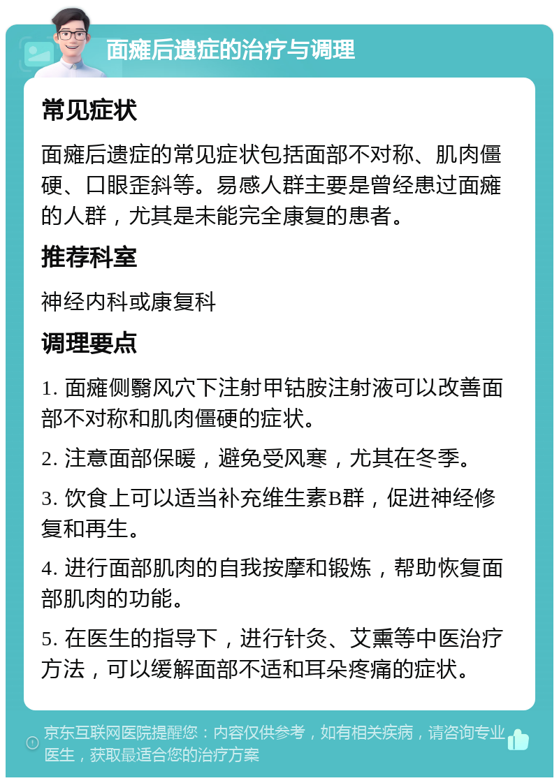 面瘫后遗症的治疗与调理 常见症状 面瘫后遗症的常见症状包括面部不对称、肌肉僵硬、口眼歪斜等。易感人群主要是曾经患过面瘫的人群，尤其是未能完全康复的患者。 推荐科室 神经内科或康复科 调理要点 1. 面瘫侧翳风穴下注射甲钴胺注射液可以改善面部不对称和肌肉僵硬的症状。 2. 注意面部保暖，避免受风寒，尤其在冬季。 3. 饮食上可以适当补充维生素B群，促进神经修复和再生。 4. 进行面部肌肉的自我按摩和锻炼，帮助恢复面部肌肉的功能。 5. 在医生的指导下，进行针灸、艾熏等中医治疗方法，可以缓解面部不适和耳朵疼痛的症状。