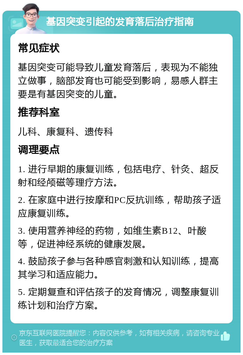 基因突变引起的发育落后治疗指南 常见症状 基因突变可能导致儿童发育落后，表现为不能独立做事，脑部发育也可能受到影响，易感人群主要是有基因突变的儿童。 推荐科室 儿科、康复科、遗传科 调理要点 1. 进行早期的康复训练，包括电疗、针灸、超反射和经颅磁等理疗方法。 2. 在家庭中进行按摩和PC反抗训练，帮助孩子适应康复训练。 3. 使用营养神经的药物，如维生素B12、叶酸等，促进神经系统的健康发展。 4. 鼓励孩子参与各种感官刺激和认知训练，提高其学习和适应能力。 5. 定期复查和评估孩子的发育情况，调整康复训练计划和治疗方案。