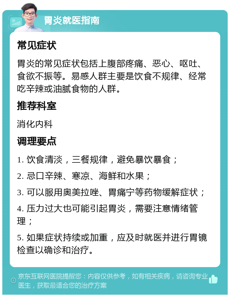 胃炎就医指南 常见症状 胃炎的常见症状包括上腹部疼痛、恶心、呕吐、食欲不振等。易感人群主要是饮食不规律、经常吃辛辣或油腻食物的人群。 推荐科室 消化内科 调理要点 1. 饮食清淡，三餐规律，避免暴饮暴食； 2. 忌口辛辣、寒凉、海鲜和水果； 3. 可以服用奥美拉唑、胃痛宁等药物缓解症状； 4. 压力过大也可能引起胃炎，需要注意情绪管理； 5. 如果症状持续或加重，应及时就医并进行胃镜检查以确诊和治疗。