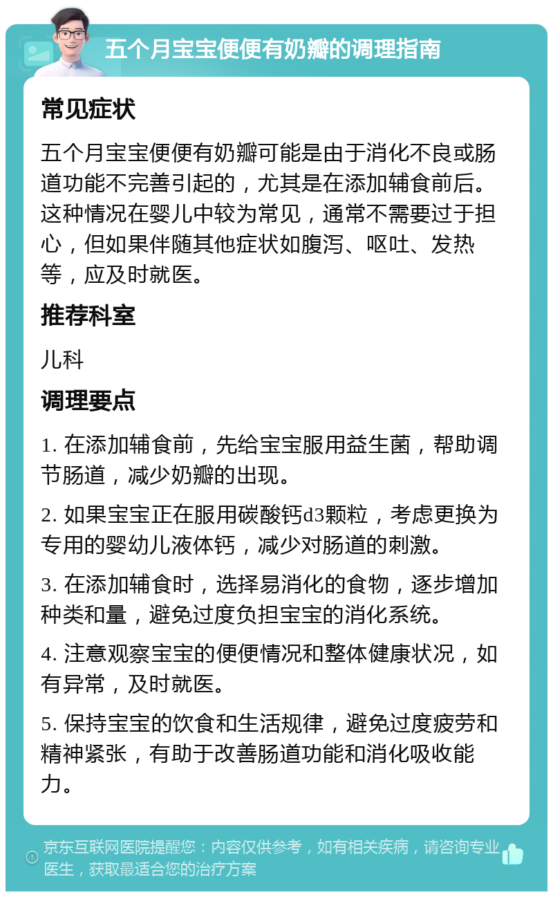 五个月宝宝便便有奶瓣的调理指南 常见症状 五个月宝宝便便有奶瓣可能是由于消化不良或肠道功能不完善引起的，尤其是在添加辅食前后。这种情况在婴儿中较为常见，通常不需要过于担心，但如果伴随其他症状如腹泻、呕吐、发热等，应及时就医。 推荐科室 儿科 调理要点 1. 在添加辅食前，先给宝宝服用益生菌，帮助调节肠道，减少奶瓣的出现。 2. 如果宝宝正在服用碳酸钙d3颗粒，考虑更换为专用的婴幼儿液体钙，减少对肠道的刺激。 3. 在添加辅食时，选择易消化的食物，逐步增加种类和量，避免过度负担宝宝的消化系统。 4. 注意观察宝宝的便便情况和整体健康状况，如有异常，及时就医。 5. 保持宝宝的饮食和生活规律，避免过度疲劳和精神紧张，有助于改善肠道功能和消化吸收能力。