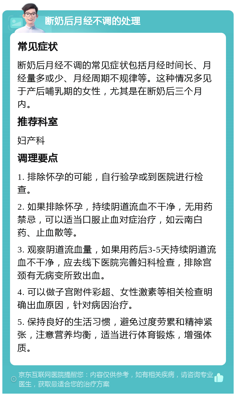 断奶后月经不调的处理 常见症状 断奶后月经不调的常见症状包括月经时间长、月经量多或少、月经周期不规律等。这种情况多见于产后哺乳期的女性，尤其是在断奶后三个月内。 推荐科室 妇产科 调理要点 1. 排除怀孕的可能，自行验孕或到医院进行检查。 2. 如果排除怀孕，持续阴道流血不干净，无用药禁忌，可以适当口服止血对症治疗，如云南白药、止血散等。 3. 观察阴道流血量，如果用药后3-5天持续阴道流血不干净，应去线下医院完善妇科检查，排除宫颈有无病变所致出血。 4. 可以做子宫附件彩超、女性激素等相关检查明确出血原因，针对病因治疗。 5. 保持良好的生活习惯，避免过度劳累和精神紧张，注意营养均衡，适当进行体育锻炼，增强体质。