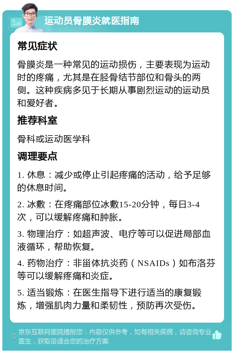 运动员骨膜炎就医指南 常见症状 骨膜炎是一种常见的运动损伤，主要表现为运动时的疼痛，尤其是在胫骨结节部位和骨头的两侧。这种疾病多见于长期从事剧烈运动的运动员和爱好者。 推荐科室 骨科或运动医学科 调理要点 1. 休息：减少或停止引起疼痛的活动，给予足够的休息时间。 2. 冰敷：在疼痛部位冰敷15-20分钟，每日3-4次，可以缓解疼痛和肿胀。 3. 物理治疗：如超声波、电疗等可以促进局部血液循环，帮助恢复。 4. 药物治疗：非甾体抗炎药（NSAIDs）如布洛芬等可以缓解疼痛和炎症。 5. 适当锻炼：在医生指导下进行适当的康复锻炼，增强肌肉力量和柔韧性，预防再次受伤。