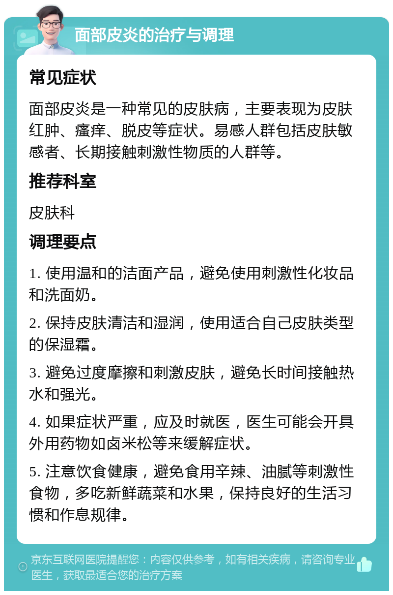 面部皮炎的治疗与调理 常见症状 面部皮炎是一种常见的皮肤病，主要表现为皮肤红肿、瘙痒、脱皮等症状。易感人群包括皮肤敏感者、长期接触刺激性物质的人群等。 推荐科室 皮肤科 调理要点 1. 使用温和的洁面产品，避免使用刺激性化妆品和洗面奶。 2. 保持皮肤清洁和湿润，使用适合自己皮肤类型的保湿霜。 3. 避免过度摩擦和刺激皮肤，避免长时间接触热水和强光。 4. 如果症状严重，应及时就医，医生可能会开具外用药物如卤米松等来缓解症状。 5. 注意饮食健康，避免食用辛辣、油腻等刺激性食物，多吃新鲜蔬菜和水果，保持良好的生活习惯和作息规律。