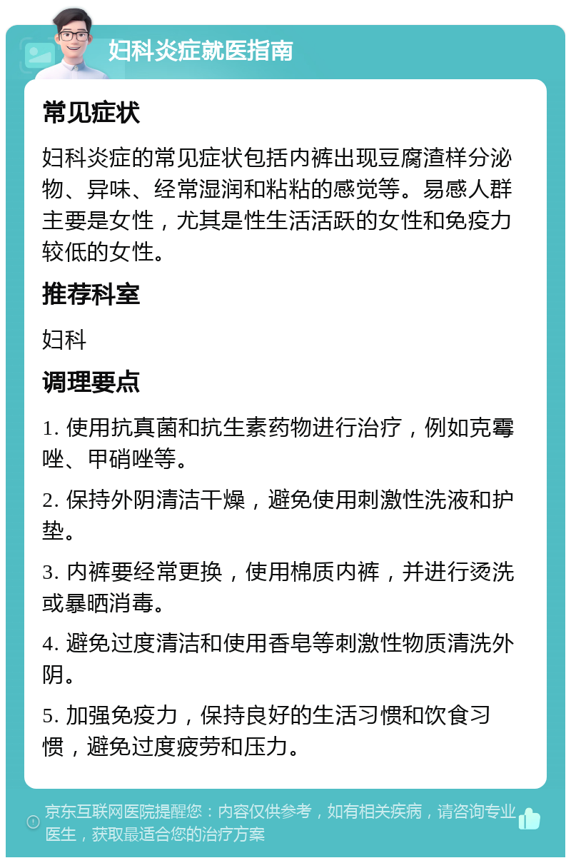 妇科炎症就医指南 常见症状 妇科炎症的常见症状包括内裤出现豆腐渣样分泌物、异味、经常湿润和粘粘的感觉等。易感人群主要是女性，尤其是性生活活跃的女性和免疫力较低的女性。 推荐科室 妇科 调理要点 1. 使用抗真菌和抗生素药物进行治疗，例如克霉唑、甲硝唑等。 2. 保持外阴清洁干燥，避免使用刺激性洗液和护垫。 3. 内裤要经常更换，使用棉质内裤，并进行烫洗或暴晒消毒。 4. 避免过度清洁和使用香皂等刺激性物质清洗外阴。 5. 加强免疫力，保持良好的生活习惯和饮食习惯，避免过度疲劳和压力。