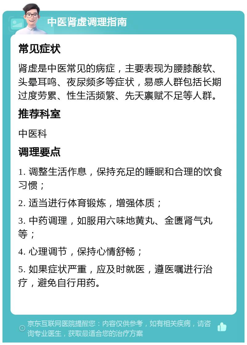 中医肾虚调理指南 常见症状 肾虚是中医常见的病症，主要表现为腰膝酸软、头晕耳鸣、夜尿频多等症状，易感人群包括长期过度劳累、性生活频繁、先天禀赋不足等人群。 推荐科室 中医科 调理要点 1. 调整生活作息，保持充足的睡眠和合理的饮食习惯； 2. 适当进行体育锻炼，增强体质； 3. 中药调理，如服用六味地黄丸、金匮肾气丸等； 4. 心理调节，保持心情舒畅； 5. 如果症状严重，应及时就医，遵医嘱进行治疗，避免自行用药。