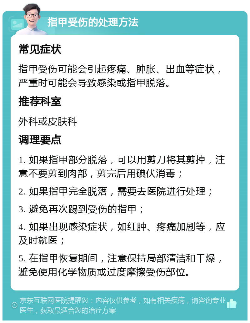 指甲受伤的处理方法 常见症状 指甲受伤可能会引起疼痛、肿胀、出血等症状，严重时可能会导致感染或指甲脱落。 推荐科室 外科或皮肤科 调理要点 1. 如果指甲部分脱落，可以用剪刀将其剪掉，注意不要剪到肉部，剪完后用碘伏消毒； 2. 如果指甲完全脱落，需要去医院进行处理； 3. 避免再次踢到受伤的指甲； 4. 如果出现感染症状，如红肿、疼痛加剧等，应及时就医； 5. 在指甲恢复期间，注意保持局部清洁和干燥，避免使用化学物质或过度摩擦受伤部位。