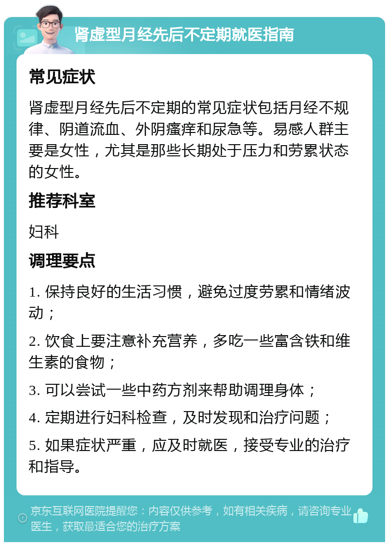 肾虚型月经先后不定期就医指南 常见症状 肾虚型月经先后不定期的常见症状包括月经不规律、阴道流血、外阴瘙痒和尿急等。易感人群主要是女性，尤其是那些长期处于压力和劳累状态的女性。 推荐科室 妇科 调理要点 1. 保持良好的生活习惯，避免过度劳累和情绪波动； 2. 饮食上要注意补充营养，多吃一些富含铁和维生素的食物； 3. 可以尝试一些中药方剂来帮助调理身体； 4. 定期进行妇科检查，及时发现和治疗问题； 5. 如果症状严重，应及时就医，接受专业的治疗和指导。