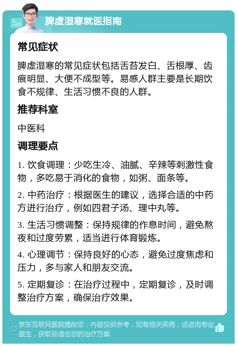 脾虚湿寒就医指南 常见症状 脾虚湿寒的常见症状包括舌苔发白、舌根厚、齿痕明显、大便不成型等。易感人群主要是长期饮食不规律、生活习惯不良的人群。 推荐科室 中医科 调理要点 1. 饮食调理：少吃生冷、油腻、辛辣等刺激性食物，多吃易于消化的食物，如粥、面条等。 2. 中药治疗：根据医生的建议，选择合适的中药方进行治疗，例如四君子汤、理中丸等。 3. 生活习惯调整：保持规律的作息时间，避免熬夜和过度劳累，适当进行体育锻炼。 4. 心理调节：保持良好的心态，避免过度焦虑和压力，多与家人和朋友交流。 5. 定期复诊：在治疗过程中，定期复诊，及时调整治疗方案，确保治疗效果。