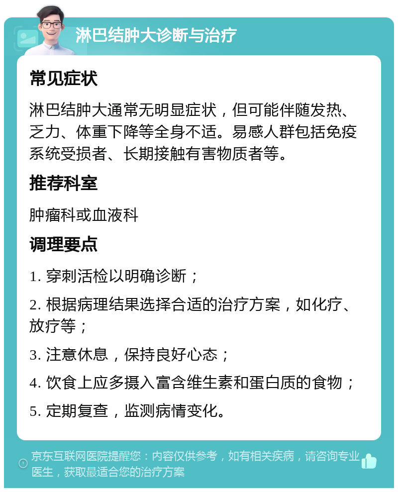 淋巴结肿大诊断与治疗 常见症状 淋巴结肿大通常无明显症状，但可能伴随发热、乏力、体重下降等全身不适。易感人群包括免疫系统受损者、长期接触有害物质者等。 推荐科室 肿瘤科或血液科 调理要点 1. 穿刺活检以明确诊断； 2. 根据病理结果选择合适的治疗方案，如化疗、放疗等； 3. 注意休息，保持良好心态； 4. 饮食上应多摄入富含维生素和蛋白质的食物； 5. 定期复查，监测病情变化。