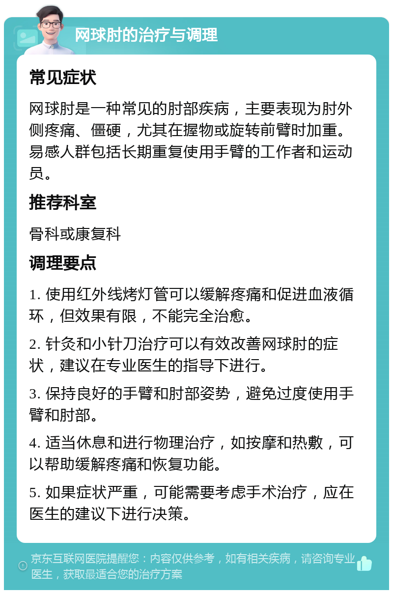 网球肘的治疗与调理 常见症状 网球肘是一种常见的肘部疾病，主要表现为肘外侧疼痛、僵硬，尤其在握物或旋转前臂时加重。易感人群包括长期重复使用手臂的工作者和运动员。 推荐科室 骨科或康复科 调理要点 1. 使用红外线烤灯管可以缓解疼痛和促进血液循环，但效果有限，不能完全治愈。 2. 针灸和小针刀治疗可以有效改善网球肘的症状，建议在专业医生的指导下进行。 3. 保持良好的手臂和肘部姿势，避免过度使用手臂和肘部。 4. 适当休息和进行物理治疗，如按摩和热敷，可以帮助缓解疼痛和恢复功能。 5. 如果症状严重，可能需要考虑手术治疗，应在医生的建议下进行决策。