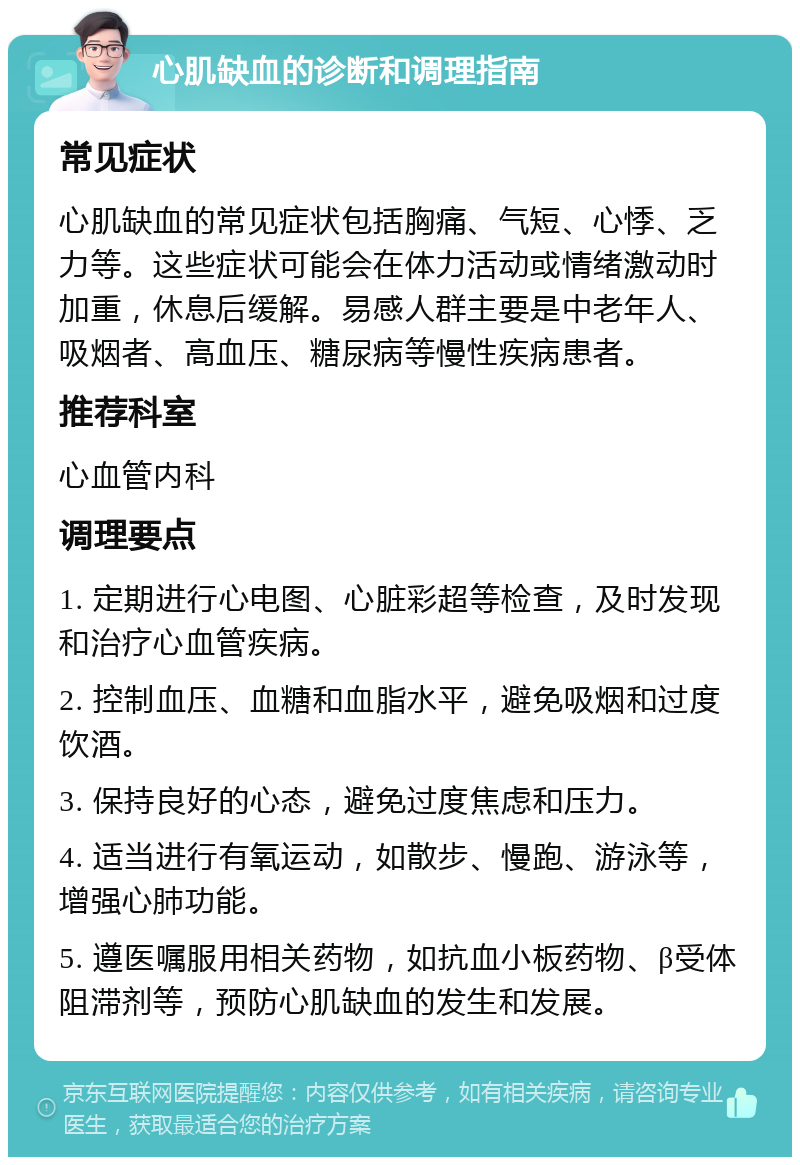 心肌缺血的诊断和调理指南 常见症状 心肌缺血的常见症状包括胸痛、气短、心悸、乏力等。这些症状可能会在体力活动或情绪激动时加重，休息后缓解。易感人群主要是中老年人、吸烟者、高血压、糖尿病等慢性疾病患者。 推荐科室 心血管内科 调理要点 1. 定期进行心电图、心脏彩超等检查，及时发现和治疗心血管疾病。 2. 控制血压、血糖和血脂水平，避免吸烟和过度饮酒。 3. 保持良好的心态，避免过度焦虑和压力。 4. 适当进行有氧运动，如散步、慢跑、游泳等，增强心肺功能。 5. 遵医嘱服用相关药物，如抗血小板药物、β受体阻滞剂等，预防心肌缺血的发生和发展。