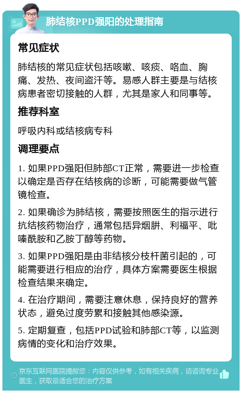 肺结核PPD强阳的处理指南 常见症状 肺结核的常见症状包括咳嗽、咳痰、咯血、胸痛、发热、夜间盗汗等。易感人群主要是与结核病患者密切接触的人群，尤其是家人和同事等。 推荐科室 呼吸内科或结核病专科 调理要点 1. 如果PPD强阳但肺部CT正常，需要进一步检查以确定是否存在结核病的诊断，可能需要做气管镜检查。 2. 如果确诊为肺结核，需要按照医生的指示进行抗结核药物治疗，通常包括异烟肼、利福平、吡嗪酰胺和乙胺丁醇等药物。 3. 如果PPD强阳是由非结核分枝杆菌引起的，可能需要进行相应的治疗，具体方案需要医生根据检查结果来确定。 4. 在治疗期间，需要注意休息，保持良好的营养状态，避免过度劳累和接触其他感染源。 5. 定期复查，包括PPD试验和肺部CT等，以监测病情的变化和治疗效果。